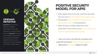  © COPYRIGHT 42CRUNCH | CONFIDENTIAL
OPENAPI  
INITIATIVE
OpenAPI Specification
(formerly Swagger
Specification) is an API
description format for REST
APIs. An OpenAPI file allows
you to describe your entire
API, including: Available
endpoints ( /users ) and
operations on each endpoint
( GET /users , POST /users )
• Web Application Security is painful because
the security is not handled from beginning
• Developers cannot define how the web
application is built and designed
• After 20 years of R&D, detection and
protection tools have to use AI to understand
how the Web Application works...
=> Now we have a worldwide accepted and
used API standard: OpenAPI Specification
=> We build a whitelist based on OAS
POSITIVE SECURITY
MODEL FOR APIS
 