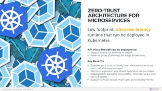  © COPYRIGHT 42CRUNCH | CONFIDENTIAL
ZERO-TRUST
ARCHITECTURE FOR
MICROSERVICES
Low footprint, ultra-low latency
runtime that can be deployed in
Kubernetes
 API micro-firewall can be deployed as:
• Sidecar proxy for defense in depth
• Reverse proxy (Gateway) for edge protection
Key Benefits
• Enables zero trust architecture: microservices must
not trust the environment
• Platform agnostic: any cloud, hybrid or on-premises
• Deployment agnostic: monolithic, microservices, and
service-mesh
• Supports multi-cloud, multi-geo zone deployments
 