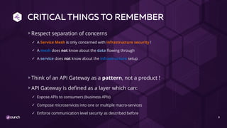 CRITICAL THINGS TO REMEMBER
Respect separation of concerns
✓ A Service Mesh is only concerned with infrastructure security !
✓ A mesh does not know about the data flowing through
✓ A service does not know about the infrastructure setup
Think of an API Gateway as a pattern, not a product !
API Gateway is defined as a layer which can:
✓ Expose APIs to consumers (business APIs)
✓ Compose microservices into one or multiple macro-services
✓ Enforce communication level security as described before
8
 