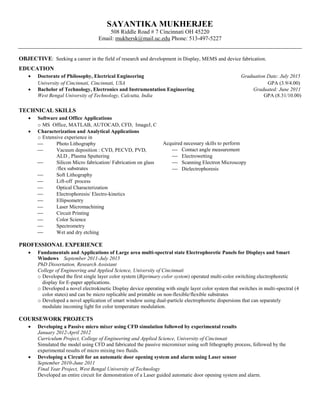 SAYANTIKA MUKHERJEE
508 Riddle Road # 7 Cincinnati OH 45220
Email: mukhersk@mail.uc.edu Phone: 513-497-5227
OBJECTIVE: Seeking a career in the field of research and development in Display, MEMS and device fabrication.
EDUCATION
 Doctorate of Philosophy, Electrical Engineering Graduation Date: July 2015
University of Cincinnati, Cincinnati, USA GPA (3.9/4.00)
 Bachelor of Technology, Electronics and Instrumentation Engineering Graduated: June 2011
West Bengal University of Technology, Calcutta, India GPA (8.31/10.00)
TECHNICAL SKILLS
 Software and Office Applications
o MS Office, MATLAB, AUTOCAD, CFD, ImageJ, C
 Characterization and Analytical Applications
o Extensive experience in
 Photo Lithography
 Vacuum deposition : CVD, PECVD, PVD,
ALD , Plasma Sputtering
 Silicon Micro fabrication/ Fabrication on glass
/flex substrates
 Soft Lithography
 Lift-off process
 Optical Characterization
 Electrophoresis/ Electro-kinetics
 Ellipsometry
 Laser Micromachining
 Circuit Printing
 Color Science
 Spectrometry
 Wet and dry etching
Acquired necessary skills to perform
 Contact angle measurement
 Electrowetting
 Scanning Electron Microscopy
 Dielectrophoresis
PROFESSIONAL EXPERIENCE
 Fundamentals and Applications of Large area multi-spectral state Electrophoretic Panels for Displays and Smart
Windows September 2011-July 2015
PhD Dissertation, Research Assistant
College of Engineering and Applied Science, University of Cincinnati
o Developed the first single layer color system (Biprimary color system) operated multi-color switching electrophoretic
display for E-paper applications.
o Developed a novel electrokinetic Display device operating with single layer color system that switches in multi-spectral (4
color states) and can be micro replicable and printable on non-flexible/flexible substrates
o Developed a novel application of smart window using dual-particle electrophoretic dispersions that can separately
modulate incoming light for color temperature modulation.
COURSEWORK PROJECTS
 Developing a Passive micro mixer using CFD simulation followed by experimental results
January 2012-April 2012
Curriculum Project, College of Engineering and Applied Science, University of Cincinnati
Simulated the model using CFD and fabricated the passive micromixer using soft lithography process, followed by the
experimental results of micro mixing two fluids.
 Developing a Circuit for an automatic door opening system and alarm using Laser sensor
September 2010-June 2011
Final Year Project, West Bengal University of Technology
Developed an entire circuit for demonstration of a Laser guided automatic door opening system and alarm.
 