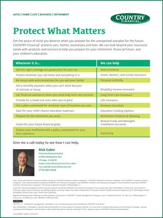 Protect What Matters
Get the peace of mind you deserve when you prepare for the unexpected and plan for the future.
COUNTRY Financialh
protects cars, homes, businesses and lives. We can look beyond your insurance
needs with products and services to help you prepare for your retirement, financial future, and
your children’s education.
0115-586HC-24761-2/10/2016
Auto, home and business insurance policies issued by COUNTRY Mutual Insurance Company®
, COUNTRY Preferred Insurance Company®
and COUNTRY Casualty Insurance
Company®
. Life insurance policies issued by COUNTRY Life Insurance Company®
and COUNTRY Investors Life Assurance Company®
. Fixed annuities issued by COUNTRY
Investors Life Assurance Company®
. All issuing companies located in Bloomington, IL.
Long Term Care and Disability Income insurance policies issued by COUNTRY Life Insurance Company®
If you would like more information on long term care insurance
from your state’s senior insurance counseling program, you may contact the illinois Department of Insurance (Senior Health Insurance Program), 320 W. Washington Street,
Springfield, Illinois 62767-0001. Phone: 800-548-9034.
Registered Broker/Dealer offering securities products and services: COUNTRY®
Capital Management Company, 1705 N. Towanda Avenue, P.O. Box 2222, Bloomington, IL
61702-2222, tel (866) 551-0060. Member FINRA and SIPC.
	 Investment management, retirement, trust, and planning services provided by COUNTRY Trust Bank®
.
This information is intended to identify potential benefits of various types of insurance policies. For costs and a complete description of all insurance coverages, options,
exclusions and limitations, and the terms under which the policies may be continued in force, please contact a COUNTRY Financial representative.
Get the right coverage at a great price for your car	
Protect whatever you call home and everything in it
Be secure with extra protection for you and your family
Get a monthly payment when you can’t work because
of sickness or injury
Get financial assistance when you need long term care services
Provide for a loved one even after you’re gone
Get a plan customized for whatever type of business you own
Save for your child’s future education expenses
Prepare for the retirement you want
Invest for your future financial goals
Protect your livelihood with a policy customized for your
farm operation	
Whatever it is...	 We can help
Auto Insurance
Home, Renters, and Condo Insurance
Personal Umbrella
Disability Income Insurance
Long Term Care Insurance
Life Insurance
Business Insurance
Education Funding Options
Retirement Products & Planning
Mutual Funds and Managed
Investment Accounts
Farm/Crop
Give me a call today to see how I can help.
Rick Culen
Financial Representative
4708 N Milwaukee Ave
Chicago, IL 60630
www.countryfinancial.com/rick.culen
rick.culen@countryfinancial.com
(773) 580-9948
 