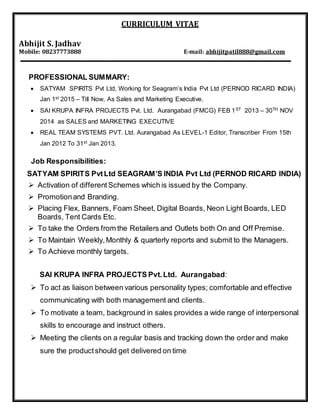CURRICULUM VITAE
Abhijit S. Jadhav
Mobile: 08237773888 E-mail: abhijitpatil888@gmail.com
PROFESSIONAL SUMMARY:
 SATYAM SPIRITS Pvt Ltd, Working for Seagram’s India Pvt Ltd (PERNOD RICARD INDIA)
Jan 1st 2015 – Till Now, As Sales and Marketing Executive.
 SAI KRUPA INFRA PROJECTS Pvt. Ltd. Aurangabad (FMCG) FEB 1ST 2013 – 30TH NOV
2014 as SALES and MARKETING EXECUTIVE
 REAL TEAM SYSTEMS PVT. Ltd. Aurangabad As LEVEL-1 Editor, Transcriber From 15th
Jan 2012 To 31st Jan 2013.
Job Responsibilities:
SATYAM SPIRITS PvtLtd SEAGRAM’S INDIA Pvt Ltd (PERNOD RICARD INDIA)
 Activation of differentSchemes which is issued by the Company.
 Promotionand Branding.
 Placing Flex, Banners, Foam Sheet, Digital Boards, Neon Light Boards, LED
Boards, Tent Cards Etc.
 To take the Orders from the Retailers and Outlets both On and Off Premise.
 To Maintain Weekly,Monthly & quarterly reports and submit to the Managers.
 To Achieve monthly targets.
SAI KRUPA INFRA PROJECTS Pvt.Ltd. Aurangabad:
 To act as liaison between various personality types; comfortable and effective
communicating with both management and clients.
 To motivate a team, background in sales provides a wide range of interpersonal
skills to encourage and instruct others.
 Meeting the clients on a regular basis and tracking down the order and make
sure the productshould get delivered on time
 