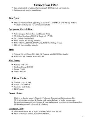 Curriculum Vitae
 I am able to climb to heights of approximately 200 feet while carrying tools,
 Equipment and supplies up and down.
Rigs Types:
 I have experience in both type of rig ELECTRICAL and MECHANICAL rig. And also
Worked with Kelly and Top Drive System (TDS)
Equipment Worked With:
 Varco Compact Racker (Pipe Stand Racker Arm)
 ST-80 Iron Roughneck 80,000 ft/ Ibs up to 8 ½” OD.
 CRT Casing Running Tool
 Stand Hand II, for making DP Stand
 NOV TDS-8SA 1150HP, 270RPM, 62, 500 ft/Ibs Drilling Torque.
 PDS -20 electronic Pipe wrangler
TDS:
 National Oil well Varco TDS 8SA: AC Powered with PH-100 Pipe handler
 Varco IISA AC Powered, Varco TDS 4H
Mud Pump:
 National 10-P-130,
 Gardener Denver 1600 HP
 Bomco F-1600
 Lewco 1600 HP
 Draw Works:
 National 1320 UE 2000
 Bomco 15 to 2000 HP
 Hydraulic Disk Brake.
 EDR System.
Career Vision:
I believe in dignity, honesty, Sincerity, Perfection, Teamwork and commitment, I try
My best to achieve standard & Quality work results, I always strive for improvement.
To contribute towards the development & growth of dynamic organization where I can utilize
My knowledge & skill effectively & efficiently
Computer Skill:
 Micro soft Window Xp, Win NT, Win2000, Win98, Win Me, etc.
 Micro soft Office, Internet, PowerPoint, Outlook,
4
 