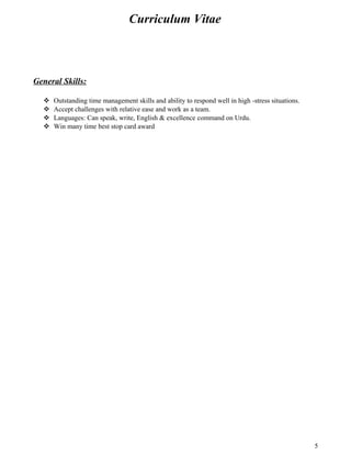 Curriculum Vitae
General Skills:
 Outstanding time management skills and ability to respond well in high -stress situations.
 Accept challenges with relative ease and work as a team.
 Languages: Can speak, write, English & excellence command on Urdu.
 Win many time best stop card award
5
 