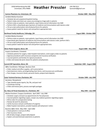 13018 Williamsburg Ave NW
Heather Pressler 234-706-9111
Uniontown, Ohio 44685 hpressler0@gmail.com
Summa Physicians Inc; Uniontown, OH October 2009 – May 2010
Certified Medical Assistant
 Schedule lab and outpatient/inpatient testing
 Patient intake and check-out, assess any emergency triage walk-in patients
 Perform vitals on patients, room patients, input history and all information into EMR
 Perform EKG’s, draw blood; give injections of medicine and immunizations with doctors order
 Fill out script authorization and all physical forms for patients
 Assess patient needs for doctor visit and perform appropriate tests
Northeast Family Healthcare; Tallmadge, OH August 2006 – October 2009
Certified Medical Assistant
 Perform vitals on patients, room patients, input history and all information into EMR
 Draw blood; give injections of medicine and immunizations with doctors order; perform EKG’s
 Fill out script authorization and all physical forms for patients
 Assess patient needs for doctor visit and perform appropriate tests
Akron Plastic Surgeons; Akron, OH August 2000 – May 2006
Surgery Coordinator / Scheduler
 Schedule patients for surgery, make hospital reservations, send surgery orders to patients
 Approve procedures with insurance companies and insurance verification
 Counsel patients and families for special procedures
 Order and review lab work; liaison for patients and physicians
Summit ENT Specialists; Akron, OH September 1999 – August 2000
Office Coordinator / Manager, Business Clerk
 Order medical and office supplies; call in prescriptions
 Send electronic claims, printing/mailing claim forms, and insurance pre-certification
 Post charges, insurance checks, personal checks, prepare bank deposits
Casto Technical Services; Charleston, WV October 1998 – July 1999
Secretary / Receptionist
 Type monthly quota reports, fax, file, and post mail
 Coordinate training
 Order and invoice parts, process overnight packages
Ear, Nose, & Throat Associates Inc.; Charleston, WV May 1992 – July 1998
Medical Assistant / Surgery Coordinator; April 1993 – July 1998
 Schedule surgery and post-op appointments for five physicians
 Counsel patients regarding surgery, answer any medical questions regarding surgery
 Write orders for preoperative testing
 Review lab work for physicians
 Verify insurance and pre-certification of surgeries
 Make hospital reservations, provide hospitals with physicians’ orders
Business Office Clerk; May 1992 – April 1993
 Check patients in and out of office
 Post insurance checks
 Bill all daily charges, prepare daily deposit
 Explain and send itemized statements to patients
 