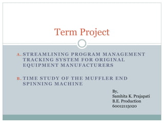 A . STREAMLINING PROGRAM MANAGEMENT
TRACKING SYSTEM FOR ORIGINAL
EQUIPMENT MANUFACTURERS
B . TIME STUDY OF THE MUFFLER END
SPINNING MACHINE
Term Project
By,
Samhita K. Prajapati
B.E. Production
60012115020
 