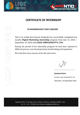 CERTIFICATE OF INTERNSHIP
TO WHOMSOEVER IT MAY CONCERN
This is to certify that Saswat Panigrahi has successfully completed two
months Digital Marketing Internship program from July 15, 2016 –
September 15, 2016 with LOGIC SIMPLIFIED PVT. LTD.
During the period of his internship program he had been exposed to
different process, was found punctual, hardworking and inquisitive.
We wish him every success in his life and career.
………………………………………
Sumeet Arora
Founder- Logic Simplified Pvt. Ltd.
Dehradun, 19 September 2016
Registered Office: 167-B Rajpur Road , Kishanpur, Dehradun, Uttarakhand-248001, India.
Tel: +91 - 0135 - 2733249 | Email: shiwani.arora@logicsimplified.com
 