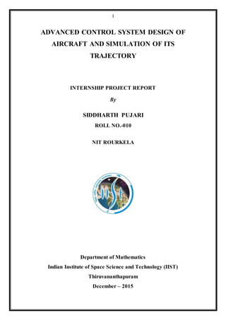1
ADVANCED CONTROL SYSTEM DESIGN OF
AIRCRAFT AND SIMULATION OF ITS
TRAJECTORY
INTERNSHIP PROJECT REPORT
By
SIDDHARTH PUJARI
ROLL NO.-010
NIT ROURKELA
Department of Mathematics
Indian Institute of Space Science and Technology (IIST)
Thiruvananthapuram
December – 2015
 