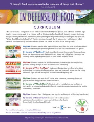 This curriculum, a companion to the PBS documentary In Defense of Food, uses activities and film clips
to give young people aged 10 to 14 new tools to think critically about food. Students prepare delicious
recipes, create performance poetry and participate in peer-to-peer learning to investigate the question,
“What should I eat to be healthy?” As they progress through the 10 lessons, they will discover what
Michael Pollan means by his now-famous answer: Eat Food. Not Too Much. Mostly Plants.
Big idea: Students examine what is meant by the word food and learn to differentiate real,
whole foods from highly processed products, which in this curriculum we call “phuds.”
By the end of “Eat Food”: Students will understand the concept of foods vs. phuds,
know why we should eat more foods and fewer phuds, and explore how companies use
cunning marketing strategies to entice us to eat phuds instead of foods.
Big idea: Students consider the health consequences of eating too much and create
plans for making changes on their own and in their community.
By the end of “Not Too Much”: Students will understand how food advertising
and our food environment influences when, what, and how much we eat and that eating
too much, especially too much phud, increases our risk of getting sick.
Big idea: Students take an in-depth look at what it means to eat mostly plants, and
prepare and eat tasty plant-based meals and snacks.
By the end of “Mostly Plants”: Students will be excited about and confident in
their ability to eat mostly plants, and will create practical strategies to maintain the positive
changes they have made.
Big idea: Students share a final project, eat together, and integrate all that they have learned.
By the end of the curriculum: Students will want to continue
eating more foods and fewer phuds, and will share what they’ve
learned with their families and friends.
For more information, please email eatfood@kikim.com
You can downoad the curriculum from indefenseoffoodpledge.com or bit.ly/idoflearn
Major funding provided by the National Science Foundation and PBS.
IN DEFENSE OF FOOD
CURRICULUM
Eat Food
Lessons 1–3
Not Too Much
Lessons 4– 6
Mostly Plants
Lessons 7–9
Celebrate
Lesson 10
“I thought food was supposed to be made up of things that I know.”
— H.S., female, age 12
Illustrations by Maira Kalman
 