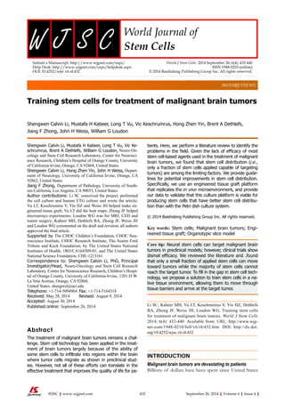 MINIREVIEWS 
Training stem cells for treatment of malignant brain tumors 
Shengwen Calvin Li, Mustafa H Kabeer, Long T Vu, Vic Keschrumrus, Hong Zhen Yin, Brent A Dethlefs, 
Jiang F Zhong, John H Weiss, William G Loudon 
Shengwen Calvin Li, Mustafa H Kabeer, Long T Vu, Vic Ke-schrumrus, 
Brent A Dethlefs, William G Loudon, Neuro-On-cology 
and Stem Cell Research Laboratory, Center for Neurosci-ence 
Research, Children’s Hospital of Orange County, University 
of California-Irvine, Orange, CA 92868, United States 
Shengwen Calvin Li, Hong Zhen Yin, John H Weiss, Depart-ment 
of Neurology, University of California Irvine, Orange, CA 
92862, United States 
Jiang F Zhong, Department of Pathology, University of South-ern 
California, Los Angeles, CA 90033, United States 
Author contributions: Li SC conceived the project, performed 
the cell culture and human ETG culture and wrote the article; 
Vu LT, Keschrumrus V, Yin HZ and Weiss JH helped make en-gineered 
tissue graft; Vu LT did the heat maps; Zhong JF helped 
microarrays experiments; Loudon WG was for MRI, CED and 
tumor surgery; Kabeer MH, Dethlefs BA, Zhong JF, Weiss JH 
and Loudon WG commented on the draft and revision; all authors 
approved the final article. 
Supported by The CHOC Children’s Foundation, CHOC Neu-roscience 
Institute, CHOC Research Institute, The Austin Ford 
Tribute and Keck Foundation; by The United States National 
Institutes of Health, 1R01CA164509-01; and The United States 
National Science Foundation, CHE-1213161 
Correspondence to: Shengwen Calvin Li, PhD, Principal 
Investigator/Head, Neuro-Oncology and Stem Cell Research 
Laboratory, Center for Neuroscience Research, Children’s Hospi-tal 
of Orange County, University of California-Irvine, 1201-D W. 
La Veta Avenue, Orange, CA 92868, 
United States. shengwel@uci.edu 
Telephone: +1-714-5094964 Fax: +1-714-5164318 
Received: May 28, 2014 Revised: August 9, 2014 
Accepted: August 30, 2014 
Published online: September 26, 2014 
Abstract 
The treatment of malignant brain tumors remains a chal-lenge. 
Stem cell technology has been applied in the treat-ment 
of brain tumors largely because of the ability of 
some stem cells to infiltrate into regions within the brain 
where tumor cells migrate as shown in preclinical stud-ies. 
However, not all of these efforts can translate in the 
effective treatment that improves the quality of life for pa-tients. 
Here, we perform a literature review to identify the 
problems in the field. Given the lack of efficacy of most 
stem cell-based agents used in the treatment of malignant 
brain tumors, we found that stem cell distribution (i.e. , 
only a fraction of stem cells applied capable of targeting 
tumors) are among the limiting factors. We provide guide-lines 
for potential improvements in stem cell distribution. 
Specifically, we use an engineered tissue graft platform 
that replicates the in vivo microenvironment, and provide 
our data to validate that this culture platform is viable for 
producing stem cells that have better stem cell distribu-tion 
than with the Petri dish culture system. 
© 2014 Baishideng Publishing Group Inc. All rights reserved. 
Key words: Stem cells; Malignant brain tumors; Engi-neered 
tissue graft; Organotypic slice model 
Core tip: Neural stem cells can target malignant brain 
tumors in preclinical models; however, clinical trials show 
dismal efficacy. We reviewed the literature and .found 
that only a small fraction of applied stem cells can move 
toward tumors while the majority of stem cells cannot 
reach the target tumor. To fill in the gap in stem cell tech-nology, 
we propose a solution to train stem cells in a na-tive 
tissue environment, allowing them to move through 
tissue barriers and arrive at the target tumor. 
Li SC, Kabeer MH, Vu LT, Keschrumrus V, Yin HZ, Dethlefs 
BA, Zhong JF, Weiss JH, Loudon WG. Training stem cells 
for treatment of malignant brain tumors. World J Stem Cells 
2014; 6(4): 432-440 Available from: URL: http://www.wjg-net. 
com/1948-0210/full/v6/i4/432.htm DOI: http://dx.doi. 
org/10.4252/wjsc.v6.i4.432 
INTRODUCTION 
Malignant brain tumors are devastating to patients 
Billions of dollars have been spent since United States 
Submit a Manuscript: http://www.wjgnet.com/esps/ 
Help Desk: http://www.wjgnet.com/esps/helpdesk.aspx 
DOI: 10.4252/wjsc.v6.i4.432 
World J Stem Cells 2014 September 26; 6(4): 432-440 
ISSN 1948-0210 (online) 
© 2014 Baishideng Publishing Group Inc. All rights reserved. 
WJSC|www.wjgnet.com 432 September 26, 2014|Volume 6|Issue 4| 
 