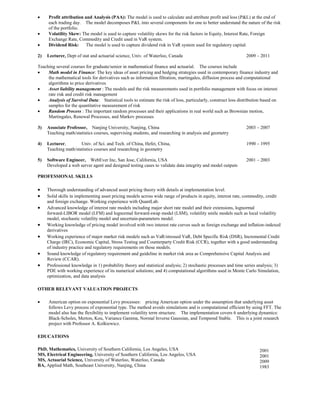  Profit attribution and Analysis (PAA): The model is used to calculate and attribute profit and loss (P&L) at the end of
each trading day. The model decomposes P&L into several components for one to better understand the nature of the risk
of the portfolio.
 Volatility Skew: The model is used to capture volatility skews for the risk factors in Equity, Interest Rate, Foreign
Exchange Rate, Commodity and Credit used in VaR system.
 Dividend Risk: The model is used to capture dividend risk in VaR system used for regulatory capital.
2) Lecturer, Dept of stat and actuarial science, Univ. of Waterloo, Canada 2009 – 2011
Teaching several courses for graduate/senior in mathematical finance and actuarial. The courses include
 Math model in Finance: The key ideas of asset pricing and hedging strategies used in contemporary finance industry and
the mathematical tools for derivatives such as information filtration, martingales, diffusion process and computational
algorithms to price derivatives
 Asset liability management : The models and the risk measurements used in portfolio management with focus on interest
rate risk and credit risk management
 Analysis of Survival Data: Statistical tools to estimate the risk of loss, particularly, construct loss distribution based on
samples for the quantitative measurement of risk
 Random Process : The important random processes and their applications in real world such as Brownian motion,
Martingales, Renewal Processes, and Markov processes
3) Associate Professor, Nanjing University, Nanjing, China 2003 – 2007
Teaching math/statistics courses, supervising students, and researching in analysis and geometry
4) Lecturer, Univ. of Sci. and Tech. of China, Hefei, China, 1990 – 1995
Teaching math/statistics courses and researching in geometry
5) Software Engineer, WebEver Inc, San Jose, California, USA 2001 – 2003
Developed a web server agent and designed testing cases to validate data integrity and model outputs
PROFESSIONAL SKILLS
 Thorough understanding of advanced asset pricing theory with details at implementation level.
 Solid skills in implementing asset pricing models across wide range of products in equity, interest rate, commodity, credit
and foreign exchange. Working experience with QuantLab.
 Advanced knowledge of interest rate models including major short rate model and their extensions, lognormal
forward-LIBOR model (LFM) and lognormal forward-swap model (LSM), volatility smile models such as local volatility
model, stochastic volatility model and uncertain-parameters model.
 Working knowledge of pricing model involved with two interest rate curves such as foreign exchange and inflation-indexed
derivatives
 Working experience of major market risk models such as VaR/stressed VaR, Debt Specific Risk (DSR), Incremental Credit
Charge (IRC), Economic Capital, Stress Testing and Counterparty Credit Risk (CCR), together with a good understanding
of industry practice and regulatory requirements on those models.
 Sound knowledge of regulatory requirement and guideline in market risk area as Comprehensive Capital Analysis and
Review (CCAR).
 Professional knowledge in 1) probability theory and statistical analysis; 2) stochastic processes and time series analysis; 3)
PDE with working experience of its numerical solutions; and 4) computational algorithms used in Monte Carlo Simulation,
optimization, and data analysis
OTHER RELEVANT VALUATION PROJECTS
 American option on exponential Levy processes: pricing American option under the assumption that underlying asset
follows Levy process of exponential type. The method avoids simulations and is computational efficient by using FFT. The
model also has the flexibility to implement volatility term structure. The implementation covers 6 underlying dynamics:
Black-Scholes, Merton, Kou, Variance Gamma, Normal Inverse Gaussian, and Tempered Stable. This is a joint research
project with Professor A. Kolkiewicz.
EDUCATIONS
PhD, Mathematics, University of Southern California, Los Angeles, USA
MS, Electrical Engineering, University of Southern California, Los Angeles, USA
MS, Actuarial Science, University of Waterloo, Waterloo, Canada
BA, Applied Math, Southeast University, Nanjing, China
2001
2001
2009
1983
 