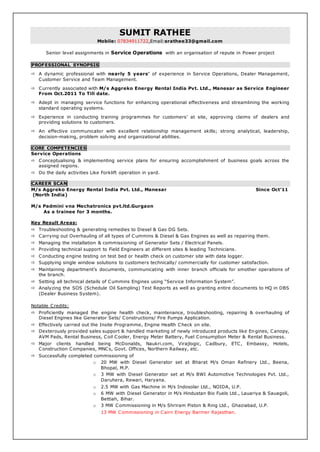 SUMIT RATHEE
Mobile: 07834911722,Email:srathee33@gmail.com
Senior level assignments in Service Operations with an organisation of repute in Power project
PROFESSIONAL SYNOPSIS
 A dynamic professional with nearly 5 years’ of experience in Service Operations, Dealer Management,
Customer Service and Team Management.
 Currently associated with M/s Aggreko Energy Rental India Pvt. Ltd., Manesar as Service Engineer
From Oct.2011 To Till date.
 Adept in managing service functions for enhancing operational effectiveness and streamlining the working
standard operating systems.
 Experience in conducting training programmes for customers’ at site, approving claims of dealers and
providing solutions to customers.
 An effective communicator with excellent relationship management skills; strong analytical, leadership,
decision-making, problem solving and organizational abilities.
CORE COMPETENCIES
Service Operations
 Conceptualising & implementing service plans for ensuring accomplishment of business goals across the
assigned regions.
 Do the daily activities Like Forklift operation in yard.
CAREER SCAN
M/s Aggreko Energy Rental India Pvt. Ltd., Manesar Since Oct’11
(North India)
M/s Padmini vna Mechatronics pvt.ltd.Gurgaon
As a trainee for 3 months.
Key Result Areas:
 Troubleshooting & generating remedies to Diesel & Gas DG Sets.
 Carrying out Overhauling of all types of Cummins & Diesel & Gas Engines as well as repairing them.
 Managing the installation & commissioning of Generator Sets / Electrical Panels.
 Providing technical support to Field Engineers at different sites & leading Technicians.
 Conducting engine testing on test bed or health check on customer site with data logger.
 Supplying single window solutions to customers technically/ commercially for customer satisfaction.
 Maintaining department’s documents, communicating with inner branch officials for smother operations of
the branch.
 Setting all technical details of Cummins Engines using “Service Information System”.
 Analyzing the SOS (Schedule Oil Sampling) Test Reports as well as granting entire documents to HQ in DBS
(Dealer Business System).
Notable Credits:
 Proficiently managed the engine health check, maintenance, troubleshooting, repairing & overhauling of
Diesel Engines like Generator Sets/ Constructions/ Fire Pumps Application.
 Effectively carried out the Insite Programme, Engine Health Check on site.
 Dexterously provided sales support & handled marketing of newly introduced products like Engines, Canopy,
AVM Pads, Rental Business, Coil Cooler, Energy Meter Battery, Fuel Consumption Meter & Rental Business.
 Major clients handled being McDonalds, Naukri.com, Virajlogic, Cadbury, ETC, Embassy, Hotels,
Construction Companies, MNCs, Govt. Offices, Northern Railway, etc.
 Successfully completed commissioning of
o 20 MW with Diesel Generator set at Bharat M/s Oman Refinery Ltd., Beena,
Bhopal, M.P.
o 3 MW with Diesel Generator set at M/s BWI Automotive Technologies Pvt. Ltd.,
Daruhera, Rewari, Haryana.
o 2.5 MW with Gas Machine in M/s Indosolar Ltd., NOIDA, U.P.
o 6 MW with Diesel Generator in M/s Hindustan Bio Fuels Ltd., Lauariya & Sauagoli,
Bettiah, Bihar.
o 3 MW Commissioning in M/s Shriram Piston & Ring Ltd., Ghaziabad, U.P.
13 MW Commissioning in Cairn Energy Barmer Rajasthan.
 