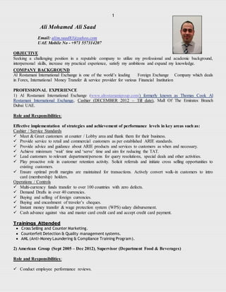 1
Ali Mohamed Ali Saad
Email: alim.saad83@yahoo.com
UAE Mobile No - +971 557314207
OBJECTIVE
Seeking a challenging position in a reputable company to utilize my professional and academic background,
interpersonal skills, increase my practical experience, satisfy my ambitions and expand my knowledge.
COMPANY BACKGROUND
Al Rostamani International Exchange is one of the world’s leading Foreign Exchange Company which deals
in Forex, International Money Transfer & service provider for various Financial Institution
PROFESSIONAL EXPERIENCE
1) Al Rostamani International Exchange (www.alrostamanigroup.com/) formerly known as Thomas Cook Al
Rostamani International Exchange, Cashier (DECEMBER 2012 – Till date), Mall Of The Emirates Branch
Dubai UAE.
Role and Responsibilities:
Effective implementation of strategies and achievement of performance levels in key areas such as:
Cashier / Service Standards
 Meet & Greet customers at counter / Lobby area and thank them for their business.
 Provide service to retail and commercial customers as per established ARIE standards.
 Provide advice and guidance about ARIE products and services to customers as when and necessary.
 Achieve minimum ‘wait’ time and ‘serve’ time and aim for reducing the TAT.
 Lead customers to relevant department/persons for query resolutions, special deals and other activities.
 Play proactive role in customer retention activity. Solicit referrals and initiate cross selling opportunities to
existing customers.
 Ensure optimal profit margins are maintained for transactions. Actively convert walk-in customers to intro
card (membership) holders.
Operations / Controls
 Multi-currency funds transfer to over 100 countries with zero defects.
 Demand Drafts in over 40 currencies.
 Buying and selling of foreign currencies.
 Buying and encashment of traveler’s cheques.
 Instant money transfer & wage protection system (WPS) salary disbursement.
 Cash advance against visa and master card credit card and accept credit card payment.
Trainings Attended
Cross Selling and Counter Marketing.
Counterfeit Detection & Quality management systems.
AML (Anti-Money Laundering & Compliance Training Program).
2) American Group (Sept 2005 – Dec 2012), Supervisor (Department Food & Beverages)
Role and Responsibilities:
 Conduct employee performance reviews.
 