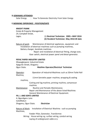 D.SEMINARS ATTENDED
Solar Energy : How To Generate Electricity From Solar Energy
E.WORKING EXPERIENCE : POSITION/DATE
KNIGHT FRANK
Estate & Property Management
24, Campbell Street,
Lagos. (i) Electrical Technician: 2005—MAY 2016
(ii) Resident Technician: May 2016 till date
Nature of work: Maintenance of electrical appliances, equipment and
Installation of electrical machines such as pumping machines,
Battery charger, borehole machines.
Repair and installation of electrical fitting, change over,
Gear switch, electrical power panel and diesel generator.
PEFAC PAPER INDUSTRY LIMITED
Olowogbowore Industrial Estate
Ajegunle Street, Shagamu
Ogun State. Machine Operator/Electrical Technician
Operator: Operation of Industrial Machines such as 50mm Toilet Roll
Machine,
11mm Serviette paper machine, wrapping & sealing
machine,
Cutting and log machine, printing machine, compressor
machine.
Maintenance: Routine and Periodic Maintenance.
Repair and Maintenance of the above listed Machines
General Maintenance of Electrical Equipment.
PA. J. AND SON’S LIMITED
4, OgunAgara Lane
IsoteMakun
Shagamu, Ogun State. Electrician
Nature of Work: Installation of Electrical Machine: such as pumping
Machines,
Feeder Pillar, Generator, Transformer.
Wiring: House wiring e.g. surface wiring, conduit wiring
Laying of underground cable e.t.c
 