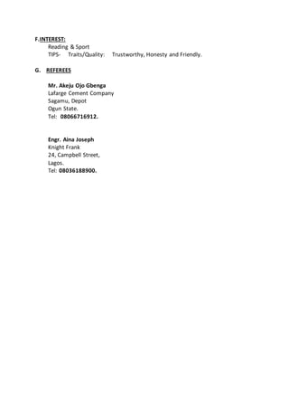 F.INTEREST:
Reading & Sport
TIPS- Traits/Quality: Trustworthy, Honesty and Friendly.
G. REFEREES
Mr. Akeju Ojo Gbenga
Lafarge Cement Company
Sagamu, Depot
Ogun State.
Tel: 08066716912.
Engr. Aina Joseph
Knight Frank
24, Campbell Street,
Lagos.
Tel: 08036188900.
 
