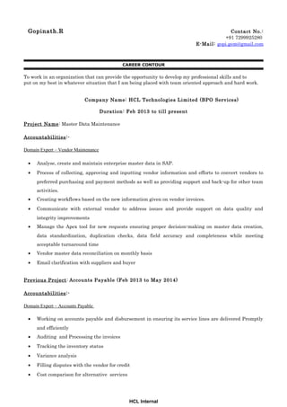 Gopinath.R Contact No.:
+91 7299925280
E-Mail: gopi.gem@gmail.com
CAREER CONTOUR
To work in an organization that can provide the opportunity to develop my professional skills and to
put on my best in whatever situation that I am being placed with team oriented approach and hard work.
Company Name: HCL Technologies Limited (BPO Services)
Duration: Feb 2013 to till present
Project Name: Master Data Maintenance
Accountabilities:-
Domain Expert – Vendor Maintenance
• Analyse, create and maintain enterprise master data in SAP.
• Process of collecting, approving and inputting vendor information and efforts to convert vendors to
preferred purchasing and payment methods as well as providing support and back-up for other team
activities.
• Creating workflows based on the new information given on vendor invoices.
• Communicate with external vendor to address issues and provide support on data quality and
integrity improvements
• Manage the Apex tool for new requests ensuring proper decision-making on master data creation,
data standardization, duplication checks, data field accuracy and completeness while meeting
acceptable turnaround time
• Vendor master data reconciliation on monthly basis
• Email clarification with suppliers and buyer
Previous Project: Accounts Payable (Feb 2013 to May 2014)
Accountabilities:-
Domain Expert – Accounts Payable
• Working on accounts payable and disbursement in ensuring its service lines are delivered Promptly
and efficiently
• Auditing and Processing the invoices
• Tracking the inventory status
• Variance analysis
• Filling disputes with the vendor for credit
• Cost comparison for alternative services
HCL Internal
 