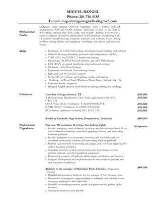 MIGUEL RANGEL
Phone: 281-746-5185
E-mail: miguelrangelarguelles@gmail.com
Professional
Profile
Dedicated, detail oriented Network Technician with a CISCO Network
Specialization AAS and CCNA certified. Motivated to excel in the field of
Networking through hard work, skills, and research. Seeking a position as a
network engineer or network administrator. Solid experience and training in the
IT industry troubleshooting computer hardware and software issues. Strong
problem-solving abilities and experience interfacing with clients and customer
service.
Skills  Proficiency in CISCO Networking, Troubleshooting Hardware and Software.
 Skilled in Routing/Switching protocols and configurations (CCNA)
 VoIP, CME, and CUCM V.7 Studies and training.
 Knowledge of CISCO Network Security, and ASA 5500 training.
 LAN/WAN set up and troubleshooting studies and training.
 Proficiency with Altiris Software.
 Experience with Service Now ticketing system
 Help desk and PC customer support
 Comp TIA A+ software and hardware studies and training.
 Proficiency in Word, Excel, Windows, Power Point, Outlook, Mac OS.
 Customer Service experience.
 Bilingual English-Spanish (both fluent in reading, writing, and speaking).
Education Lone Star College, Houston, TX
AAS Networking Specialization Cisco Track, graduated on Fall 2015,
G.P.A. 3.78
CCNA Voice 640-64. Verification #. 422694769585ALYF.
ICND1 100-101. Verification #. 422254170154IKXI.
AS in Science, graduated on Spring 2015. G.P.A 3.78.
2012-2015
2012-2015
2015-2018
2015-2018
2012-2015
Batalla de Carabobo High School, Barquisimeto, Venezuela 2005-2010
Professional
Experience
Part-time PC technician II at Lone Star College-Cyfair
 Installs, configures, tests, maintains, monitors, and troubleshoots Level II end
user workstation hardware, networked peripheral devices, and networking
hardware products.
 Installs, configures tests, maintains, monitors, and troubleshoots Level II
associated workstation software and networking software products.
 Receives and responds to incoming calls, pages, and/or e-mails regarding PC
and/or hardware problems.
 Maintains inventory of all monitors, keyboards, hard drives, modems,
printers, scanners and other peripheral equipment.
 Documents instances of hardware failure, repair, installation, and removal.
 Supports development and implementation of new computer projects and
new hardware installations.
Assistant to the manager of Materiales Punto Electrico, Barquisimeto,
Venezuela
 Handled administrative functions for the manager of the Hardware store.
 Responsible of computer support relating to hardware and software issues,
computer applications and peripherals.
 Provided outstanding customer service that promoted the growth of the
business.
 Maintained inventory over $40,000.
2015-present
2009-2010
 