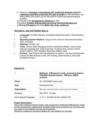 k) Worked as Devloper in developing CAT tool(Crash Analysis Tool) for
collecting crash files at the time of crash of switch so that Developer can
debug offline and switch can be resumed for further development/testing
purpose.
e) Involved in the development of features in AIX.
f) Excellent Problem Solving skill and strong Technical Background.
g) Strong Debugging skill using Multi, dbx, truss, probevue.
TECHNICAL AND SOFTWARE SKILLS
• Languages: C,UNIX Internals, Embedded Operating system ,Shell Scripting,
C++,Perl
• Operating System Platform: Integrity RTOS, Advance Interactive Executive
(AIX), Windows.
• Database: MYSQL, db2.
• Tools: Git tool, Multi debugging tool for embedded software, visual studio ,
bulls eye coverage tool, Clear-Case tool, Ts (driver tool), Version control
system (CMVC), VEP (Variation Execution Platform tool).
• Process: New Product Item development for Switch, Line Item Development
process for New features in OS, Unit Testing, Code reviewing, Test case
reviewing Process.
PROJECTS
1 Multicast , PIM passive mode, Anycast-rp feature ,
PIM-BSR, Multinet feature , PIM-ssm, MSDP
protocol
Client ALL MLX/XMR router users
Role Developer/Lead
Organization Brocade communication systems private limited.
Duration Dec 2014 – till date
Environment/Languages C, C++, brocade foundry network OS.
Project Description: -
This is the multicast protocol where I was supposed to implement PIM-passive mode
so that unnecessary neighborship formation data can be avoided when we have only
one router in the network and rest are l2 switches.
Worked to implement anycast-rp feature for new platform for brocade.
 