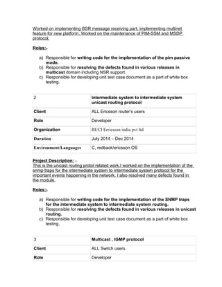 Worked on implementing BSR message receiving part, implementing multinet
feature for new platform. Worked on the maintenance of PIM-SSM and MSDP
protocol.
Roles:-
a) Responsible for writing code for the implementation of the pim passive
mode.
b) Responsible for resolving the defects found in various releases in
multicast domain including NSR support.
c) Responsible for developing unit test case document as a part of white box
testing.
2 Intermediate system to intermediate system
unicast routing protocol
Client ALL Ericsson router’s users
Role Developer
Organization BUCI Erricsson india pvt ltd
Duration July 2014 – Dec 2014
Environment/Languages C, redback/ericsson OS
Project Description: -
This is the unicast routing protol related work.I worked on the implementation of the
snmp traps for the intermediate system to intermediate system protocol for the
important events happening in the network. I also resolved many defects found in
the module.
Roles:-
a) Responsible for writing code for the implementation of the SNMP traps
for the intermediate system to intermediate system routing.
b) Responsible for resolving the defects found in various releases in unicast
routing.
c) Responsible for developing unit test case document as a part of white box
testing.
3 Multicast , IGMP protocol
Client ALL Switch users
Role Developer
 