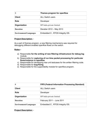 3 Thames program for openflow
Client ALL Switch users
Role Developer
Organization HP India private limited.
Duration Deceber 2012 – May 2013
Environment/Languages Embedded C , RTOS Integrity OS.
Project Description: -
As a part of thames program, a new filtering mechanisms was required for
debugging different enabled openflow flows on the switch.
Roles:-
a) Responsible for the writing of new filtering infrastructure for debug log
module.
b) Responsible for capturing of run time packet processing for particular
flows/instance in openflow.
c) Responsible for developing new unit testcases for the written filtering code.
d) Responsible for bug-fixing.
e) Responsible for the supportabilty module for openflow program.
4 FIPS (Federal Information Processing Standard)
Client ALL Switch users
Role Developer
Organization HP India private limited.
Duration February 2011 – June 2011
Environment/Languages Embedded C , RTOS Integrity OS.
Project Description: -
 