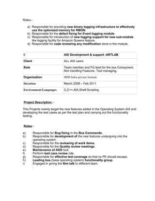 Roles:-
a) Responsible for providing new binary logging infrastructure to effectively
use the optimized memory for RMON.
b) Responsible for the defect fixing for Event logging module.
c) Responsible for introduction of new logging support for new sub-module
like logging facility for Amazon Queens feature.
d) Responsible for code reviewing any modification done in the module.
6 AIX Development & support -ARTLAB
Client ALL AIX users
Role Team member and FG lead for the bos Component,
Nim handling Features, Tool managing.
Organization IBM India private limited.
Duration March 2008 – Feb 2011
Environment/Languages C,C++,AIX,Shell Scripting
Project Description: -
This Projects mainly target the new features added in the Operating System AIX and
developing the test cases as per the test plan and carrying out the functionality
testing.
Roles:-
a) Responsible for Bug fixing in the Bos Commands.
b) Responsible for development of the new features undergoing into the
operating system.
c) Responsible for the reviewing of work items.
d) Responsible for the Quality review meetings.
e) Maintenance of AOD tool.
f) Perform test case review role.
g) Responsible for effective test coverage so that no PE should escape.
h) Leading bos (base operating system) functionality group.
i) Engaged in giving the Nim talk to different team.
.
 