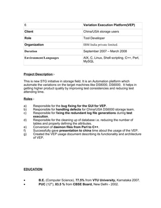 6 Variation Execution Platform(VEP)
Client China/USA storage users
Role Tool Developer
Organization IBM India private limited.
Duration September 2007 – March 2008
Environment/Languages AIX, C, Linux, Shell scripting, C++, Perl,
MySQL
Project Description:-
This is new STG initiative in storage field. It is an Automation platform which
automate the variations on the target machines like DS8000, DS6000. It helps in
getting higher product quality by improving test consistencies and reducing test
attending time.
Roles:-
a) Responsible for the bug fixing for the GUI for VEP.
b) Responsible for handling defects for China/USA DS6000 storage team.
c) Responsible for fixing the redundant log file generations during test
execution.
d) Responsible for the cleaning up of database i.e. reducing the number of
tables and properly defining the attributes.
e) Conversion of daemon files from Perl to C++.
f) Successfully gave presentation to china time about the usage of the VEP.
g) Created the VEP usage document describing its functionality and architecture
of VEP.
EDUCATION
• B.E. (Computer Science), 77.5% from VTU University, Karnataka 2007.
• PUC (12th
), 83.5 % from CBSE Board, New Delhi - 2002.
 
