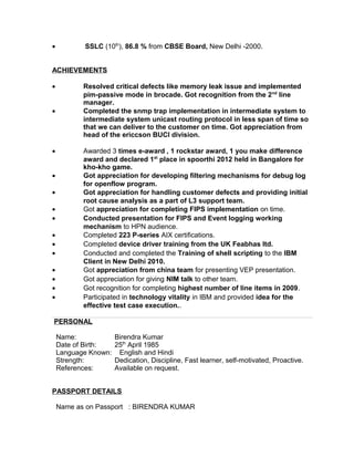 • SSLC (10th
), 86.8 % from CBSE Board, New Delhi -2000.
ACHIEVEMENTS
• Resolved critical defects like memory leak issue and implemented
pim-passive mode in brocade. Got recognition from the 2nd
line
manager.
• Completed the snmp trap implementation in intermediate system to
intermediate system unicast routing protocol in less span of time so
that we can deliver to the customer on time. Got appreciation from
head of the ericcson BUCI division.
• Awarded 3 times e-award , 1 rockstar award, 1 you make difference
award and declared 1st
place in spoorthi 2012 held in Bangalore for
kho-kho game.
• Got appreciation for developing filtering mechanisms for debug log
for openflow program.
• Got appreciation for handling customer defects and providing initial
root cause analysis as a part of L3 support team.
• Got appreciation for completing FIPS implementation on time.
• Conducted presentation for FIPS and Event logging working
mechanism to HPN audience.
• Completed 223 P-series AIX certifications.
• Completed device driver training from the UK Feabhas ltd.
• Conducted and completed the Training of shell scripting to the IBM
Client in New Delhi 2010.
• Got appreciation from china team for presenting VEP presentation.
• Got appreciation for giving NIM talk to other team.
• Got recognition for completing highest number of line items in 2009.
• Participated in technology vitality in IBM and provided idea for the
effective test case execution..
PERSONAL
Name: Birendra Kumar
Date of Birth: 25th
April 1985
Language Known: English and Hindi
Strength: Dedication, Discipline, Fast learner, self-motivated, Proactive.
References: Available on request.
PASSPORT DETAILS
Name as on Passport : BIRENDRA KUMAR
 