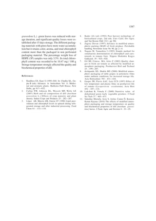 1587
graveolens L.) green leaves was reduced with stor-
age duration, and significant quality losses were es-
tablished after 15 days storage. The different packag-
ing materials with pores have more water accumula-
tion but it retains color, aroma, and total chlorophyll
content more than the packaged in non perforated
packaging material. The percentage weight loss of
HDPE (3P) samples was only 3.5%. Its total chloro-
phyll content was recorded to be 10.47 mg / 100 g
Storage temperature strongly affected the quality and
biochemical properties of dill.
References
1. Randhwa GS, Kaur S (1995) Dill. In: Chadha KL, Gu-
pta R (eds). Advances in horticulture. Vol 11. Medici-
nal and aromatic plants. Malhotra Publ House, New
Delhi, pp 917—932.
2. Callan NW, Johnson DL, Wescott MP, Welty LE
(2007) Herb and oil composition of dill (Anethum
graveolens L.) Effects of crop maturity and plant
density. Indust Crops and Products 25 : 282—287.
3. López AB, Murcia AM, Garcia CF (1998) Lipid pero-
xidation and chlorophyll levels in spinach during refri-
gerated storage and after industrial processing. Food
Chem 61 : 113—118.
4. Kader AA (ed) (1992) Post harvest technology of
horticultural crops. 2nd edn. Univ Calif, Div Agric
and Nat Resour Publ 3311, pp 296.
5. Zagory Devon (1997) Advance in modified atmos-
pheric packing (MAP) of fresh produce. Perishable
handling Newsletter Issue No 90, pp 2—4.
6. Nagata M, Yamashita I (1992) Simple method for
simultaeous determination of chlorophyll and caro-
tenoids in tomato fruit. Nippon Shokuhin Kogyo
Gakkaish: 39 : 925—928.
7. Gil MI, Conesa MA, Artes F (2002) Quality chan-
ges in fresh cut tomato as affected by modified at-
mosphere packaging. Postharvest Biol and Technol
25 : 199—207.
8. deshpande SD, Shukla BD (2008) Modified atmos-
phere packaging of table grapes in polymeric films
under ambient conditions for increased storage life.
Acta Horticulture 785 : 431—434.
9. Gasper JW, Flavio AAC, Luiz CCS (1997) Effect of
low temperature and plastic films on postharvest life
of tomato (Lycopersicon esculentum). Acta Hort
452 : 107—114.
10. Lakshmi B, Vimala V (2000) Nutritive value of
dehydrated green leafy vegetable powders. J Food
Sci Tech 37 : 465—471.
11. Sakaldas Mustafa, Arzu S, Aslim, Canan Õ, Kuzucu,
Kenan Kaynas (2010) The effects of modified atmos-
phere packaging and storage temperature on quality
and biochemical properties of dill (Anethum graveo-
lens) leaves. J Food, Agric and Environ 8 : 21—25.
 