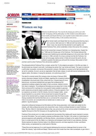 2/28/2016 Women on top
https://web.archive.org/web/20030820100051/http://www.screenindia.com/fullstory.php?content_id=4818 1/2
 
SERVICES
 
 
Venita Coelho
     
July 04, 2003 
 THE INDIAN EXPRESS GROUP
  
  ARCHIVE
 MORE IN SCREEN
 
MUSIC
Independent Woman 
She’s got the look...and
the voice to match.
Beautiful Beyonce
Knowles of the all­girl
pop group Destiny’s
Child has gone solo with
the album titled...
more »
REGIONAL
Priyamana Thozhi, a
family entertainer 
Yet another family
entertainer from AVM.
Director Vikraman in
Priyamana Thozhi tells a
story of friendship.
Madhavan shows his
versatility in the role of
a...
more »
TELEVISION
And brains 
She exudes an old­world
charm. At the same time,
she has the knack of
looking great in hep
outfits. She easily gets
into the skin of any
character be it a...
more »
INTERNATIONAL
From US with Love: K
Sera Sera productions
sets sights on Indian
Box Office 
Ash Pamani, CEO, K
Sera Sera Productions,
has a straightforward
vision: make four quality
movies a year and make
all four ring the charts of
box office.
more »
 
 
 
 
FIREHORSE FILMS
Women on top
Mahatma Gandhi had said, "You must be the change you wish to see in the
world." In keeping with his philosophy, two like­minded women filmmakers
Venita Coelho and Deepti Datt have come together to form India’s first women’s
film company, FireHorse Films, in the sunshine state of Goa...
hen Venita Coelho and Deepti Datt met, they discovered that they had a
lot in common. Both were born in 1966 and both had similar creative
ideas. It was only natural that they decided to work together and
launched FireHorse Films, which incidentally is India’s first women film company.
Why the two named their company FireHorse is an interesting story. Explain the
duo, "1966 was the Chinese year of the FireHorse. The Chinese believed that
FireHorses were headstrong and potentially dangerous to the social order. Both of
us are born in 1966, and both of us have a strong mind like the FireHorse. Our
banner will encourage creative women in India and around the world, who are
unafraid to question the status quo and push the envelope. More power to them
and their work for which FireHorse Films will provide a platform."
The philosophy behind FireHorse Films is simple: women first. "In the subjects we explore, in the films we make, in
the technicians we choose to work with, it will always be women first," say Venita and Deepti, "Our goal is to become
a self­funded, successful, commercial, film­production company. We believe in success by the high standards that
we set for ourselves. As such, we are an organisation that will seek, always, to work with women professionals of the
highest calibre. We believe in raising the standards, not conforming to them."
The idea for a women­centric film company came into being in February 2003,
during a discussion between Venita and Deepti, regarding the increasing incidence
of pedophilia in the tourist belt of Goa, where both live. A shared desire to move
beyond pure, commercial entertainment and apply their professional film
experience to address subjects that matter to them as women, started to evolve
from idea to realisation. "As professional filmmakers we are aware that in India, the
Hindi commercial film is perhaps the most powerful media available to generate
public awareness among the largest possible audience. It became apparent, from
our experience as women in the film industry, the kind of subject matter ­ social
issues important to us as women, that we would want to explore through film,
would not be received well by a largely male­dominated Indian film­finance world.
Having considered the hard fact that there are no commercial film companies in
India run by women, we concluded what we needed was to create our own
platform," say the twosome.
Using their professional background as filmmakers and their strong association, both inside and outside the film
industry, with other professional women who shared their vision, Venita and Deepti decided to create FireHorse
Films. "By then, March 8, International Women’s Day, was just around the corner and we worked immediately to put
together the launch of the Film Company on this significant day," they inform.
FireHorse Films primary aim is to make commercial and documentary films dealing with issues important to women,
by women filmmakers. Two such projects underway are Monsters Under The Bed, a film written by Venita based on
personal experience with pedophilia, and Bombay Stories, a documentary by Deepti on the reality of five women’s
lives in a small suburb of the city. Made in an interactive and energised visual format of music television, Bombay
Stories explores the status of women today in the different economic and class segments of urban, post­liberal,
Indian society, as represented by a small suburb in Mumbai.
"These films are the beginning of our work towards addressing the enormous challenges faced by women in the
Indian film industry," says Venita and Deepti, "Women work much harder than their male counterparts, to get a foot in
 
 
 
 