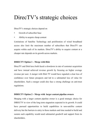 DirecTV’s strategic choices
DirecTV’s strategic choices depend on
• Growth of subscriber base
• Ability to acquire cheap content
Limitations of Satellite Technology and proliferation of wired broadband
access also limit the maximum number of subscribers that DirecTV can
acquire within each of its markets. DirecTV’s ability to acquire content at a
cheaper rate depends on its growth across markets.
DIRECTV Option 1 – Merge with Dish
DirecTV and Dish have both faced a slowdown in rate of customer acquisition
and have instead achieved revenue growth by focusing on higher average
revenue per user. A merger with Dish TV would have signaled a clear loss of
confidence over future prospects and led to a substantial loss of value for
shareholders. Such a merger could also face a strong challenge on anti-trust
regulations.
DIRECTV Option 2 – Merge with larger content pipeline owners
Merging with a larger content pipeline owner is a good strategic choice for
DIRECTV in view of the long term stagnation expected in its growth. It could
have pursued opportunities to build capabilities in non-satellite content
delivery but the barriers to entry in those markets and time needed to build and
sustain such capability would need substantial goodwill and support from its
shareholders.
 