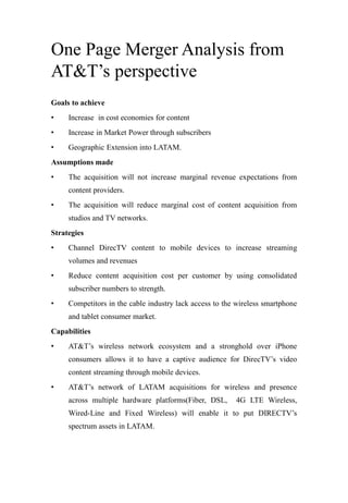 One Page Merger Analysis from
AT&T’s perspective
Goals to achieve
• Increase in cost economies for content
• Increase in Market Power through subscribers
• Geographic Extension into LATAM.
Assumptions made
• The acquisition will not increase marginal revenue expectations from
content providers.
• The acquisition will reduce marginal cost of content acquisition from
studios and TV networks.
Strategies
• Channel DirecTV content to mobile devices to increase streaming
volumes and revenues
• Reduce content acquisition cost per customer by using consolidated
subscriber numbers to strength.
• Competitors in the cable industry lack access to the wireless smartphone
and tablet consumer market.
Capabilities
• AT&T’s wireless network ecosystem and a stronghold over iPhone
consumers allows it to have a captive audience for DirecTV’s video
content streaming through mobile devices.
• AT&T’s network of LATAM acquisitions for wireless and presence
across multiple hardware platforms(Fiber, DSL, 4G LTE Wireless,
Wired-Line and Fixed Wireless) will enable it to put DIRECTV’s
spectrum assets in LATAM.
 