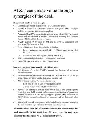 AT&T can create value through
synergies of the deal.
Direct short –medium term synergies
• Competitive Strength in context of TWC-Comcast Merger
• Four-fold increase in subscriber numbers that gives AT&T stronger
abilities to negotiate with content suppliers.
• Access to DirecTV’s content with potential reuse of satellite TV content
across multiple channels ( wireless, broadband) including NFL content
from a 12 billion USD deal over 8 years.
• AT&T’s current TV revenues are $6B and the DirecTV acquisition will
lead to a 6 fold increase in that.
• Ownership of cash flows from a business that has
– Better receivables turnover(12.44 vs. 9.65) and asset turnover(1.4
vs. 0.46)
– a customer base with higher ARPU ( 100+ USD)
• Ability to bundle broadband to 15 million rural customers
• Cross-Sell AT&T wireless to DirecTV consumers
Innovative medium term synergies with higher risk
• Pull through effects for AT&T’s product line because of access to
exclusive content.
• Access to households not on its network but likely to be a market for its
home related services ( digital Life home security etc)
• Ability to use Satellite TV capabilities to enter
– Back of Car Seat In-Car Infotainment Segment
– Airline Market with inflight entertainment
• Typical Cost Synergies include reduction in size of call center support
ecosystem and field support staffing needs, combination of operations
support systems(OSS) and billing support systems(BSS), reduction in
S&GA Costs through bundling of programs as well as sharing of sales
staff
• Virtualized network management will also help reduce cost of managing
the backbone that support the satellite and broadband core.
Immediate access to DIRECTV cashflows and to NFL content make this
deal sustainable in the short term. All other synergies need new-
capability building within AT&T’s corporate structure.
 