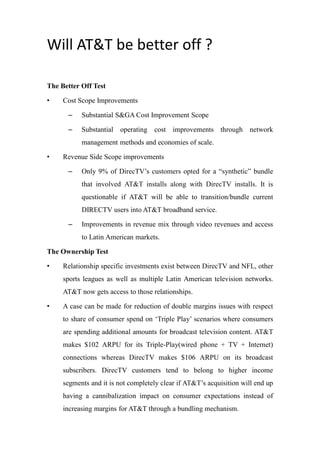 Will AT&T be better off ?
The Better Off Test
• Cost Scope Improvements
– Substantial S&GA Cost Improvement Scope
– Substantial operating cost improvements through network
management methods and economies of scale.
• Revenue Side Scope improvements
– Only 9% of DirecTV’s customers opted for a “synthetic” bundle
that involved AT&T installs along with DirecTV installs. It is
questionable if AT&T will be able to transition/bundle current
DIRECTV users into AT&T broadband service.
– Improvements in revenue mix through video revenues and access
to Latin American markets.
The Ownership Test
• Relationship specific investments exist between DirecTV and NFL, other
sports leagues as well as multiple Latin American television networks.
AT&T now gets access to those relationships.
• A case can be made for reduction of double margins issues with respect
to share of consumer spend on ‘Triple Play’ scenarios where consumers
are spending additional amounts for broadcast television content. AT&T
makes $102 ARPU for its Triple-Play(wired phone + TV + Internet)
connections whereas DirecTV makes $106 ARPU on its broadcast
subscribers. DirecTV customers tend to belong to higher income
segments and it is not completely clear if AT&T’s acquisition will end up
having a cannibalization impact on consumer expectations instead of
increasing margins for AT&T through a bundling mechanism.
 