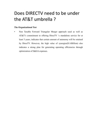Does DIRECTV need to be under
the AT&T umbrella ?
The Organizational Test
• Non Taxable Forward Triangular Merger approach used as well as
AT&T’s commitment to offering DirecTV ‘s standalone service for at
least 3 years, indicates that certain amount of autonomy will be retained
by DirecTV. However, the high value of synergies($1.6Billion) also
indicates a strong plan for generating operating efficiencies through
optimization of S&GA expenses.
 