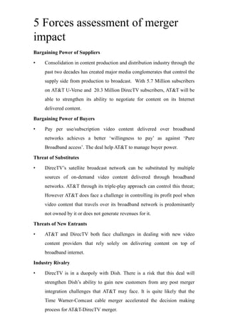 5 Forces assessment of merger
impact
Bargaining Power of Suppliers
• Consolidation in content production and distribution industry through the
past two decades has created major media conglomerates that control the
supply side from production to broadcast. With 5.7 Million subscribers
on AT&T U-Verse and 20.3 Million DirecTV subscribers, AT&T will be
able to strengthen its ability to negotiate for content on its Internet
delivered content.
Bargaining Power of Buyers
• Pay per use/subscription video content delivered over broadband
networks achieves a better ‘willingness to pay’ as against ‘Pure
Broadband access’. The deal help AT&T to manage buyer power.
Threat of Substitutes
• DirecTV’s satellite broadcast network can be substituted by multiple
sources of on-demand video content delivered through broadband
networks. AT&T through its triple-play approach can control this threat;
However AT&T does face a challenge in controlling its profit pool when
video content that travels over its broadband network is predominantly
not owned by it or does not generate revenues for it.
Threats of New Entrants
• AT&T and DirecTV both face challenges in dealing with new video
content providers that rely solely on delivering content on top of
broadband internet.
Industry Rivalry
• DirecTV is in a duopoly with Dish. There is a risk that this deal will
strengthen Dish’s ability to gain new customers from any post merger
integration challenges that AT&T may face. It is quite likely that the
Time Warner-Comcast cable merger accelerated the decision making
process for AT&T-DirecTV merger.
 