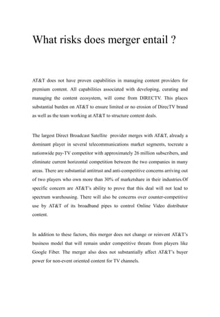 What risks does merger entail ?
AT&T does not have proven capabilities in managing content providers for
premium content. All capabilities associated with developing, curating and
managing the content ecosystem, will come from DIRECTV. This places
substantial burden on AT&T to ensure limited or no erosion of DirecTV brand
as well as the team working at AT&T to structure content deals.
The largest Direct Broadcast Satellite provider merges with AT&T, already a
dominant player in several telecommunications market segments, tocreate a
nationwide pay-TV competitor with approximately 26 million subscribers, and
eliminate current horizontal competition between the two companies in many
areas. There are substantial antitrust and anti-competitive concerns arriving out
of two players who own more than 30% of marketshare in their industries.Of
specific concern are AT&T’s ability to prove that this deal will not lead to
spectrum warehousing. There will also be concerns over counter-competitive
use by AT&T of its broadband pipes to control Online Video distributor
content.
In addition to these factors, this merger does not change or reinvent AT&T’s
business model that will remain under competitive threats from players like
Google Fiber. The merger also does not substantially affect AT&T’s buyer
power for non-event oriented content for TV channels.
 