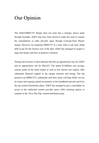 Our Opinion
The AT&T-DIRECTV Merger does not seem like a strategic choice made
through foresight. AT&T may have been forced to make this deal to counter
the consolidation in cable provider space through Comcast-Time Warner
merger. However, by acquiring DIRECTV at a time when it can raise cheap
debt to pay for the massive size of the deal, AT&T has managed to acquire a
large and steady cash flow at attractive valuation.
Timing and structure of deal indicates that this an opportunistic buy for AT&T
and an opportunistic sell for DirecTV. The stated $1.6Billion cost savings,
current yields on the bond market as well as low interest rate regime, offer
substantial financial support to the merger structure and timing. The big
positives are DIRECTV’s substantial cash flow; these will help AT&T service
its recent and ongoing capital investments in the broadband network and Over
the top content distribution plans. AT&T has managed to get a consolidate its
access to the traditional content provider space while retaining options to
compete in the ‘Over-The-Top’ content distribution play.
 