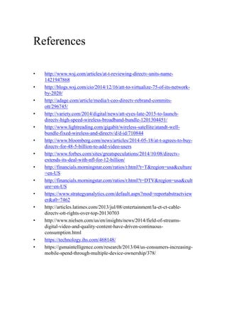 References
• http://www.wsj.com/articles/at-t-reviewing-directv-units-name-
1421947868
• http://blogs.wsj.com/cio/2014/12/16/att-to-virtualize-75-of-its-network-
by-2020/
• http://adage.com/article/media/t-ceo-directv-rebrand-commits-
ott/296745/
• http://variety.com/2014/digital/news/att-eyes-late-2015-to-launch-
directv-high-speed-wireless-broadband-bundle-1201304451/
• http://www.lightreading.com/gigabit/wireless-satellite/atandt-well-
bundle-fixed-wireless-and-directv/d/d-id/710844
• http://www.bloomberg.com/news/articles/2014-05-18/at-t-agrees-to-buy-
directv-for-48-5-billion-to-add-video-users
• http://www.forbes.com/sites/greatspeculations/2014/10/08/directv-
extends-its-deal-with-nfl-for-12-billion/
• http://financials.morningstar.com/ratios/r.html?t=T&region=usa&culture
=en-US
• http://financials.morningstar.com/ratios/r.html?t=DTV&region=usa&cult
ure=en-US
• https://www.strategyanalytics.com/default.aspx?mod=reportabstractview
er&a0=7462
• http://articles.latimes.com/2013/jul/08/entertainment/la-et-ct-cable-
directv-ott-rights-over-top-20130703
• http://www.nielsen.com/us/en/insights/news/2014/field-of-streams-
digital-video-and-quality-content-have-driven-continuous-
consumption.html
• https://technology.ihs.com/468148/
• https://gsmaintelligence.com/research/2013/04/us-consumers-increasing-
mobile-spend-through-multiple-device-ownership/378/
 