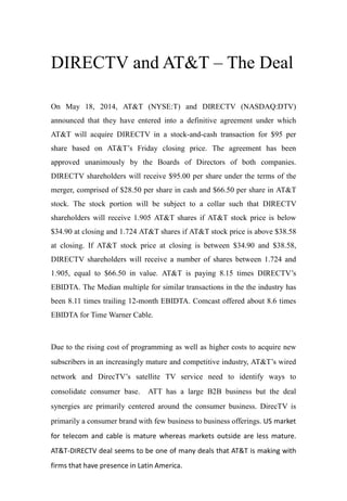 DIRECTV and AT&T – The Deal
On May 18, 2014, AT&T (NYSE:T) and DIRECTV (NASDAQ:DTV)
announced that they have entered into a definitive agreement under which
AT&T will acquire DIRECTV in a stock-and-cash transaction for $95 per
share based on AT&T’s Friday closing price. The agreement has been
approved unanimously by the Boards of Directors of both companies.
DIRECTV shareholders will receive $95.00 per share under the terms of the
merger, comprised of $28.50 per share in cash and $66.50 per share in AT&T
stock. The stock portion will be subject to a collar such that DIRECTV
shareholders will receive 1.905 AT&T shares if AT&T stock price is below
$34.90 at closing and 1.724 AT&T shares if AT&T stock price is above $38.58
at closing. If AT&T stock price at closing is between $34.90 and $38.58,
DIRECTV shareholders will receive a number of shares between 1.724 and
1.905, equal to $66.50 in value. AT&T is paying 8.15 times DIRECTV’s
EBIDTA. The Median multiple for similar transactions in the the industry has
been 8.11 times trailing 12-month EBIDTA. Comcast offered about 8.6 times
EBIDTA for Time Warner Cable.
Due to the rising cost of programming as well as higher costs to acquire new
subscribers in an increasingly mature and competitive industry, AT&T’s wired
network and DirecTV’s satellite TV service need to identify ways to
consolidate consumer base. ATT has a large B2B business but the deal
synergies are primarily centered around the consumer business. DirecTV is
primarily a consumer brand with few business to business offerings. US market
for telecom and cable is mature whereas markets outside are less mature.
AT&T-DIRECTV deal seems to be one of many deals that AT&T is making with
firms that have presence in Latin America.
 