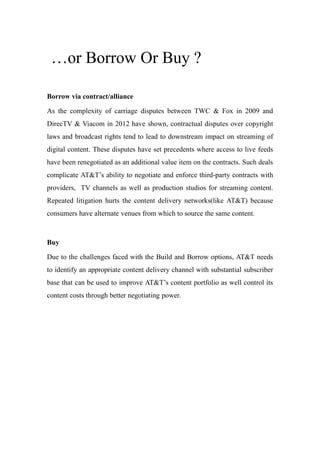 …or Borrow Or Buy ?
Borrow via contract/alliance
As the complexity of carriage disputes between TWC & Fox in 2009 and
DirecTV & Viacom in 2012 have shown, contractual disputes over copyright
laws and broadcast rights tend to lead to downstream impact on streaming of
digital content. These disputes have set precedents where access to live feeds
have been renegotiated as an additional value item on the contracts. Such deals
complicate AT&T’s ability to negotiate and enforce third-party contracts with
providers, TV channels as well as production studios for streaming content.
Repeated litigation hurts the content delivery networks(like AT&T) because
consumers have alternate venues from which to source the same content.
Buy
Due to the challenges faced with the Build and Borrow options, AT&T needs
to identify an appropriate content delivery channel with substantial subscriber
base that can be used to improve AT&T’s content portfolio as well control its
content costs through better negotiating power.
 