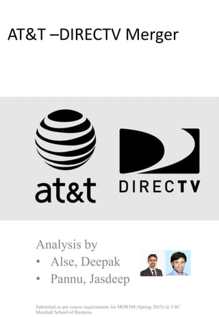 AT&T –DIRECTV Merger
Analysis by
• Alse, Deepak
• Pannu, Jasdeep
Submitted as per course requirements for MOR588 (Spring 2015) @ USC
Marshall School of Business
 