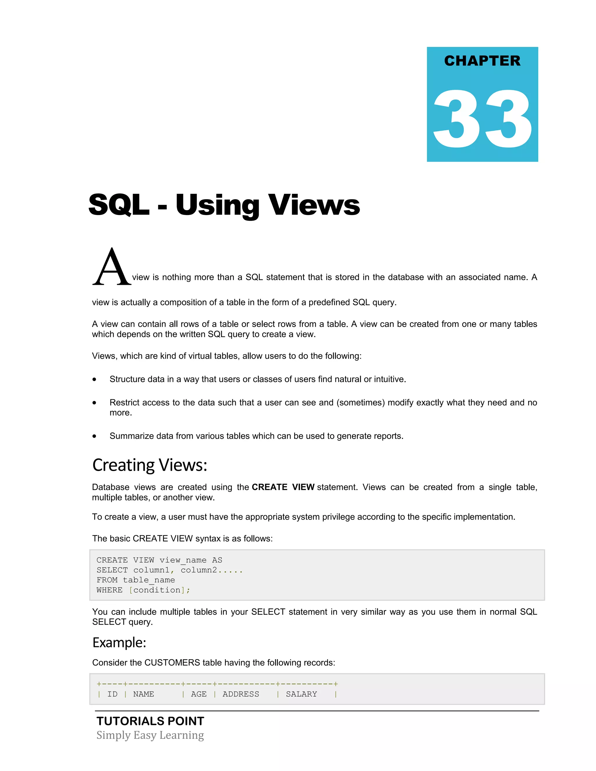 TUTORIALS POINT
Simply Easy Learning
SQL - Using Views
Aview is nothing more than a SQL statement that is stored in the database with an associated name. A
view is actually a composition of a table in the form of a predefined SQL query.
A view can contain all rows of a table or select rows from a table. A view can be created from one or many tables
which depends on the written SQL query to create a view.
Views, which are kind of virtual tables, allow users to do the following:
 Structure data in a way that users or classes of users find natural or intuitive.
 Restrict access to the data such that a user can see and (sometimes) modify exactly what they need and no
more.
 Summarize data from various tables which can be used to generate reports.
Creating Views:
Database views are created using the CREATE VIEW statement. Views can be created from a single table,
multiple tables, or another view.
To create a view, a user must have the appropriate system privilege according to the specific implementation.
The basic CREATE VIEW syntax is as follows:
CREATE VIEW view_name AS
SELECT column1, column2.....
FROM table_name
WHERE [condition];
You can include multiple tables in your SELECT statement in very similar way as you use them in normal SQL
SELECT query.
Example:
Consider the CUSTOMERS table having the following records:
+----+----------+-----+-----------+----------+
| ID | NAME | AGE | ADDRESS | SALARY |
CHAPTER
33
 