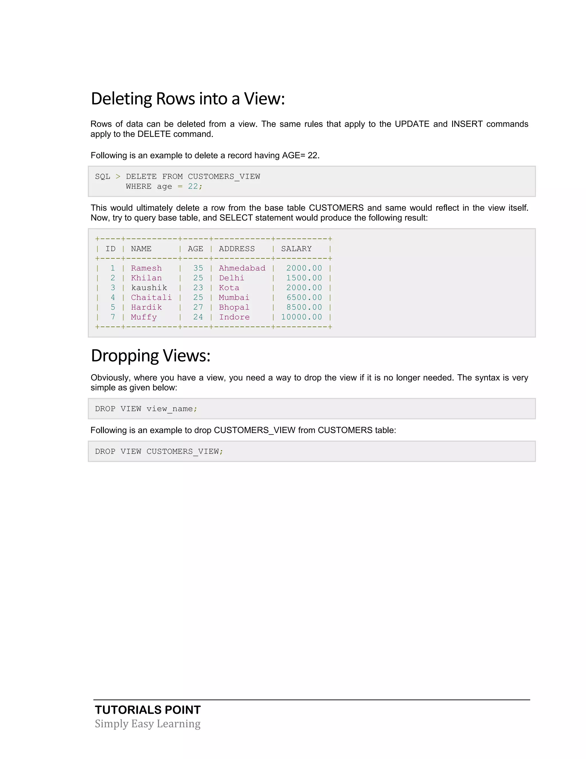 TUTORIALS POINT
Simply Easy Learning
Deleting Rows into a View:
Rows of data can be deleted from a view. The same rules that apply to the UPDATE and INSERT commands
apply to the DELETE command.
Following is an example to delete a record having AGE= 22.
SQL > DELETE FROM CUSTOMERS_VIEW
WHERE age = 22;
This would ultimately delete a row from the base table CUSTOMERS and same would reflect in the view itself.
Now, try to query base table, and SELECT statement would produce the following result:
+----+----------+-----+-----------+----------+
| ID | NAME | AGE | ADDRESS | SALARY |
+----+----------+-----+-----------+----------+
| 1 | Ramesh | 35 | Ahmedabad | 2000.00 |
| 2 | Khilan | 25 | Delhi | 1500.00 |
| 3 | kaushik | 23 | Kota | 2000.00 |
| 4 | Chaitali | 25 | Mumbai | 6500.00 |
| 5 | Hardik | 27 | Bhopal | 8500.00 |
| 7 | Muffy | 24 | Indore | 10000.00 |
+----+----------+-----+-----------+----------+
Dropping Views:
Obviously, where you have a view, you need a way to drop the view if it is no longer needed. The syntax is very
simple as given below:
DROP VIEW view_name;
Following is an example to drop CUSTOMERS_VIEW from CUSTOMERS table:
DROP VIEW CUSTOMERS_VIEW;
 