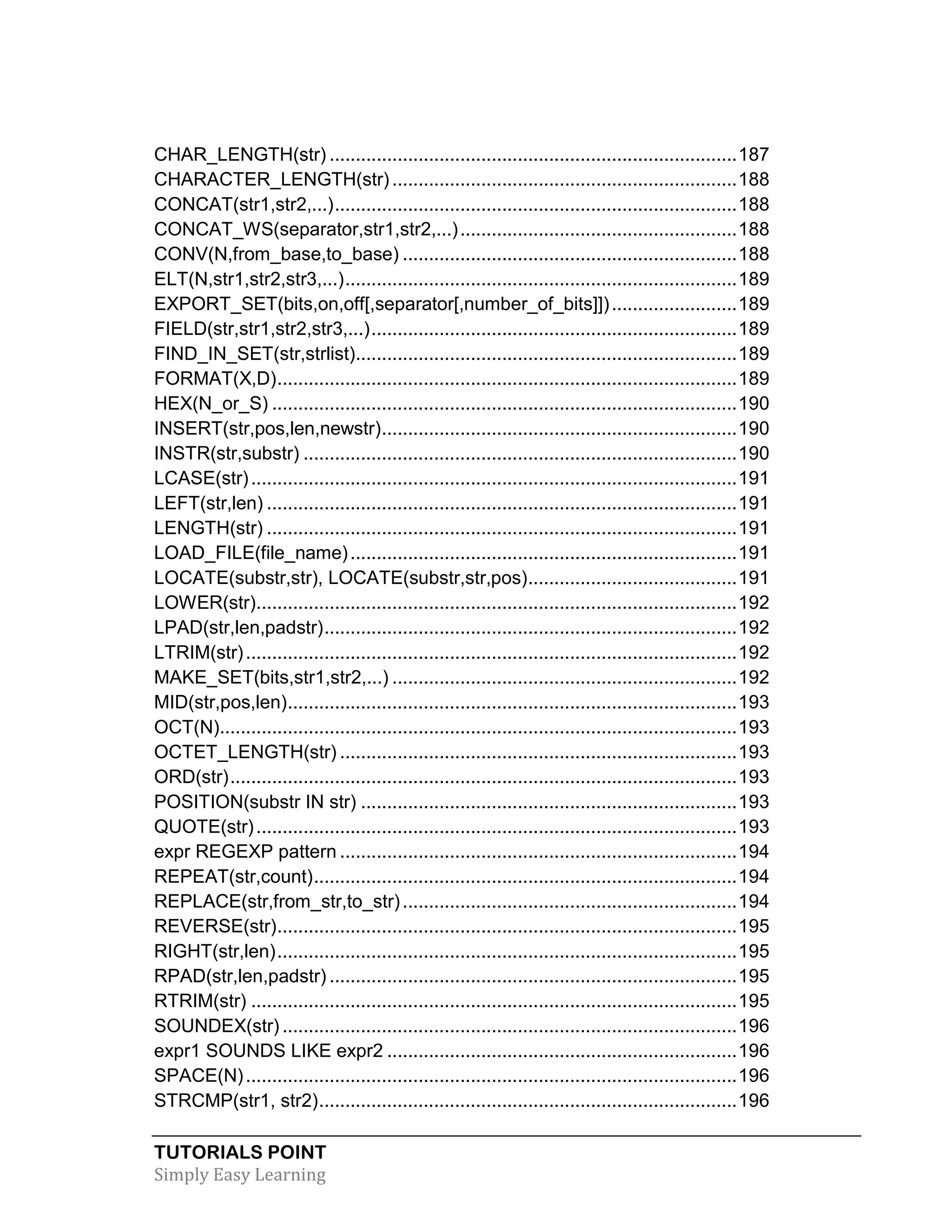 TUTORIALS POINT
Simply Easy Learning
CHAR_LENGTH(str) ..............................................................................187
CHARACTER_LENGTH(str) ..................................................................188
CONCAT(str1,str2,...).............................................................................188
CONCAT_WS(separator,str1,str2,...).....................................................188
CONV(N,from_base,to_base) ................................................................188
ELT(N,str1,str2,str3,...)...........................................................................189
EXPORT_SET(bits,on,off[,separator[,number_of_bits]])........................189
FIELD(str,str1,str2,str3,...)......................................................................189
FIND_IN_SET(str,strlist).........................................................................189
FORMAT(X,D)........................................................................................189
HEX(N_or_S) .........................................................................................190
INSERT(str,pos,len,newstr)....................................................................190
INSTR(str,substr) ...................................................................................190
LCASE(str).............................................................................................191
LEFT(str,len) ..........................................................................................191
LENGTH(str) ..........................................................................................191
LOAD_FILE(file_name)..........................................................................191
LOCATE(substr,str), LOCATE(substr,str,pos)........................................191
LOWER(str)............................................................................................192
LPAD(str,len,padstr)...............................................................................192
LTRIM(str)..............................................................................................192
MAKE_SET(bits,str1,str2,...) ..................................................................192
MID(str,pos,len)......................................................................................193
OCT(N)...................................................................................................193
OCTET_LENGTH(str) ............................................................................193
ORD(str).................................................................................................193
POSITION(substr IN str) ........................................................................193
QUOTE(str)............................................................................................193
expr REGEXP pattern ............................................................................194
REPEAT(str,count).................................................................................194
REPLACE(str,from_str,to_str)................................................................194
REVERSE(str)........................................................................................195
RIGHT(str,len)........................................................................................195
RPAD(str,len,padstr) ..............................................................................195
RTRIM(str) .............................................................................................195
SOUNDEX(str) .......................................................................................196
expr1 SOUNDS LIKE expr2 ...................................................................196
SPACE(N)..............................................................................................196
STRCMP(str1, str2)................................................................................196
 