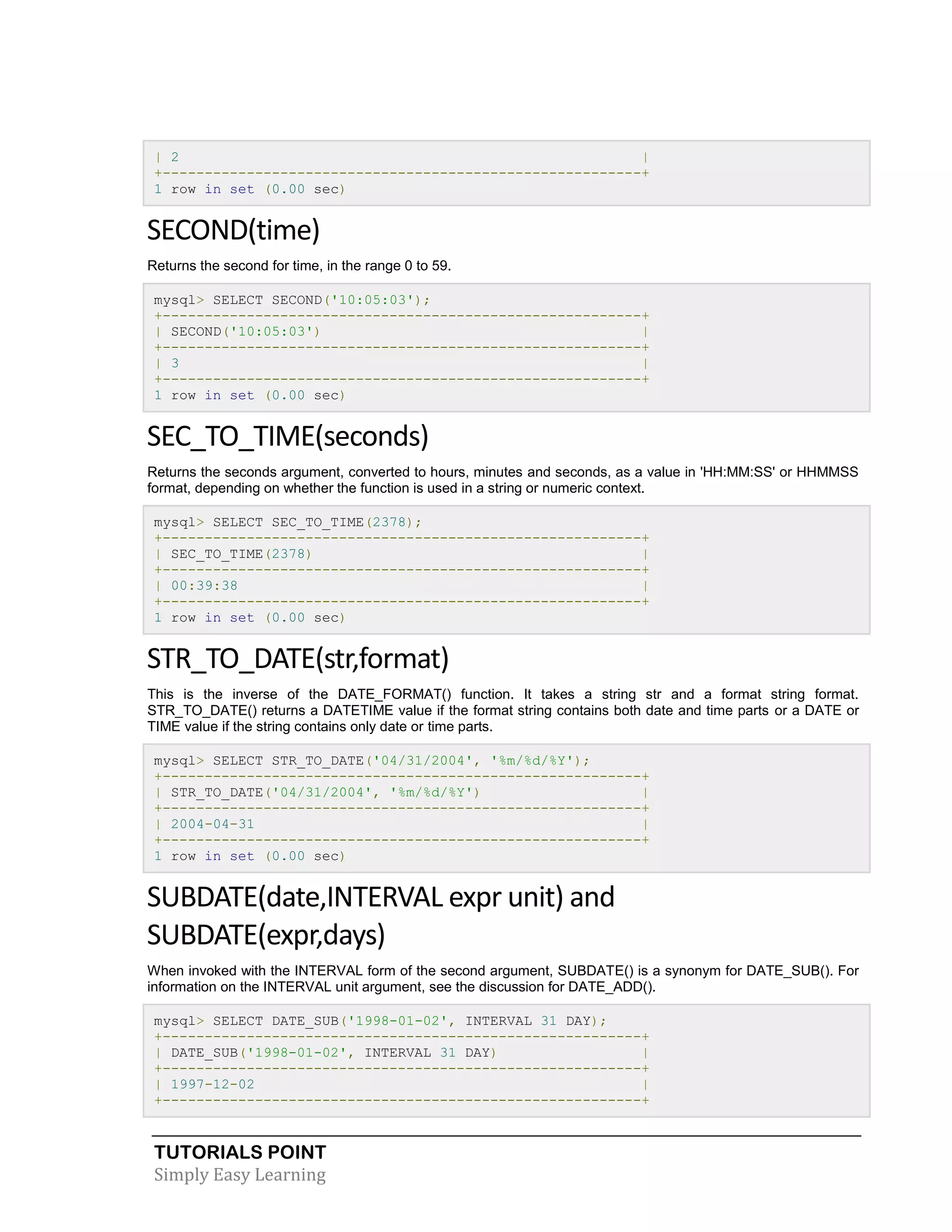 TUTORIALS POINT
Simply Easy Learning
| 2 |
+---------------------------------------------------------+
1 row in set (0.00 sec)
SECOND(time)
Returns the second for time, in the range 0 to 59.
mysql> SELECT SECOND('10:05:03');
+---------------------------------------------------------+
| SECOND('10:05:03') |
+---------------------------------------------------------+
| 3 |
+---------------------------------------------------------+
1 row in set (0.00 sec)
SEC_TO_TIME(seconds)
Returns the seconds argument, converted to hours, minutes and seconds, as a value in 'HH:MM:SS' or HHMMSS
format, depending on whether the function is used in a string or numeric context.
mysql> SELECT SEC_TO_TIME(2378);
+---------------------------------------------------------+
| SEC_TO_TIME(2378) |
+---------------------------------------------------------+
| 00:39:38 |
+---------------------------------------------------------+
1 row in set (0.00 sec)
STR_TO_DATE(str,format)
This is the inverse of the DATE_FORMAT() function. It takes a string str and a format string format.
STR_TO_DATE() returns a DATETIME value if the format string contains both date and time parts or a DATE or
TIME value if the string contains only date or time parts.
mysql> SELECT STR_TO_DATE('04/31/2004', '%m/%d/%Y');
+---------------------------------------------------------+
| STR_TO_DATE('04/31/2004', '%m/%d/%Y') |
+---------------------------------------------------------+
| 2004-04-31 |
+---------------------------------------------------------+
1 row in set (0.00 sec)
SUBDATE(date,INTERVAL expr unit) and
SUBDATE(expr,days)
When invoked with the INTERVAL form of the second argument, SUBDATE() is a synonym for DATE_SUB(). For
information on the INTERVAL unit argument, see the discussion for DATE_ADD().
mysql> SELECT DATE_SUB('1998-01-02', INTERVAL 31 DAY);
+---------------------------------------------------------+
| DATE_SUB('1998-01-02', INTERVAL 31 DAY) |
+---------------------------------------------------------+
| 1997-12-02 |
+---------------------------------------------------------+
 