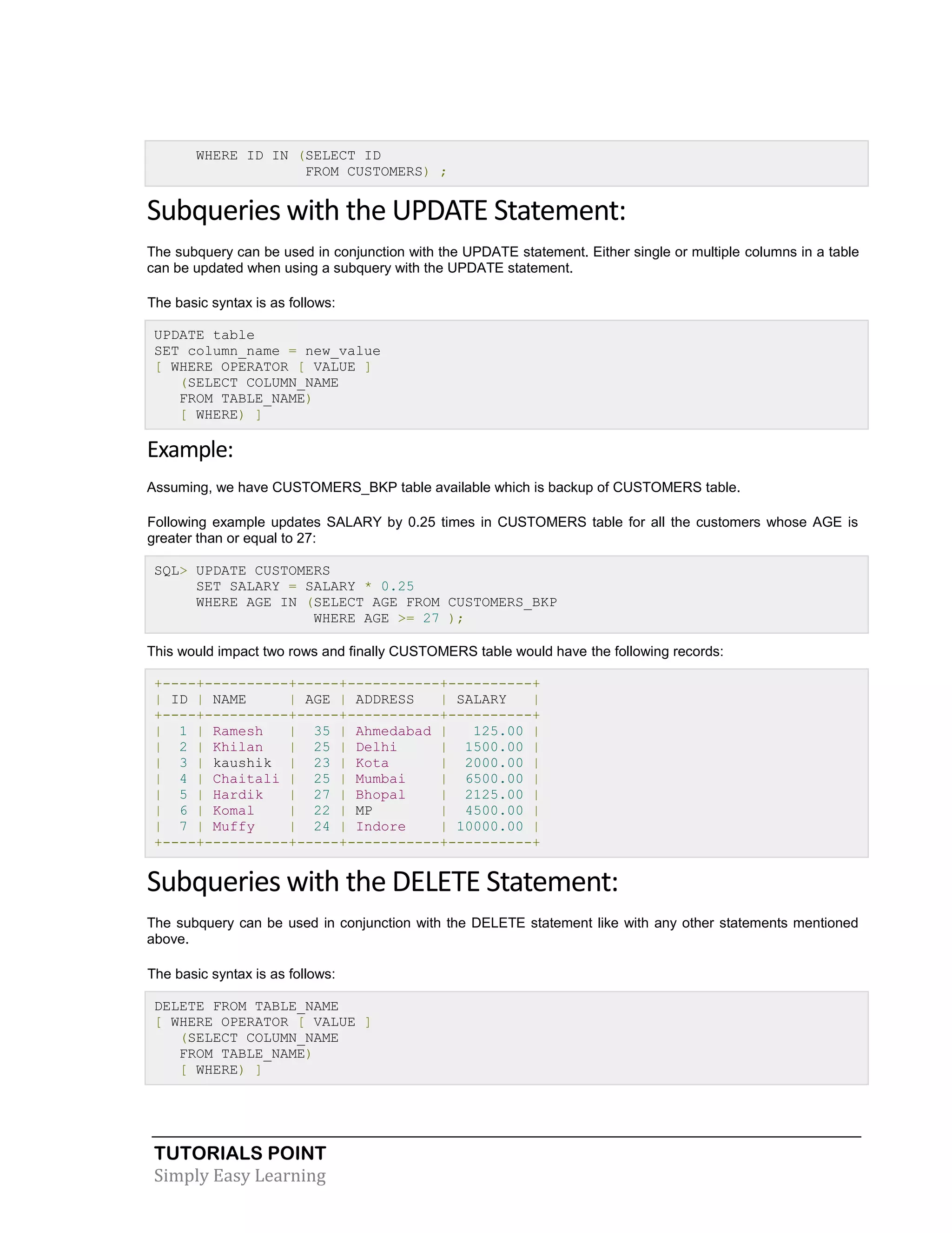 TUTORIALS POINT
Simply Easy Learning
WHERE ID IN (SELECT ID
FROM CUSTOMERS) ;
Subqueries with the UPDATE Statement:
The subquery can be used in conjunction with the UPDATE statement. Either single or multiple columns in a table
can be updated when using a subquery with the UPDATE statement.
The basic syntax is as follows:
UPDATE table
SET column_name = new_value
[ WHERE OPERATOR [ VALUE ]
(SELECT COLUMN_NAME
FROM TABLE_NAME)
[ WHERE) ]
Example:
Assuming, we have CUSTOMERS_BKP table available which is backup of CUSTOMERS table.
Following example updates SALARY by 0.25 times in CUSTOMERS table for all the customers whose AGE is
greater than or equal to 27:
SQL> UPDATE CUSTOMERS
SET SALARY = SALARY * 0.25
WHERE AGE IN (SELECT AGE FROM CUSTOMERS_BKP
WHERE AGE >= 27 );
This would impact two rows and finally CUSTOMERS table would have the following records:
+----+----------+-----+-----------+----------+
| ID | NAME | AGE | ADDRESS | SALARY |
+----+----------+-----+-----------+----------+
| 1 | Ramesh | 35 | Ahmedabad | 125.00 |
| 2 | Khilan | 25 | Delhi | 1500.00 |
| 3 | kaushik | 23 | Kota | 2000.00 |
| 4 | Chaitali | 25 | Mumbai | 6500.00 |
| 5 | Hardik | 27 | Bhopal | 2125.00 |
| 6 | Komal | 22 | MP | 4500.00 |
| 7 | Muffy | 24 | Indore | 10000.00 |
+----+----------+-----+-----------+----------+
Subqueries with the DELETE Statement:
The subquery can be used in conjunction with the DELETE statement like with any other statements mentioned
above.
The basic syntax is as follows:
DELETE FROM TABLE_NAME
[ WHERE OPERATOR [ VALUE ]
(SELECT COLUMN_NAME
FROM TABLE_NAME)
[ WHERE) ]
 