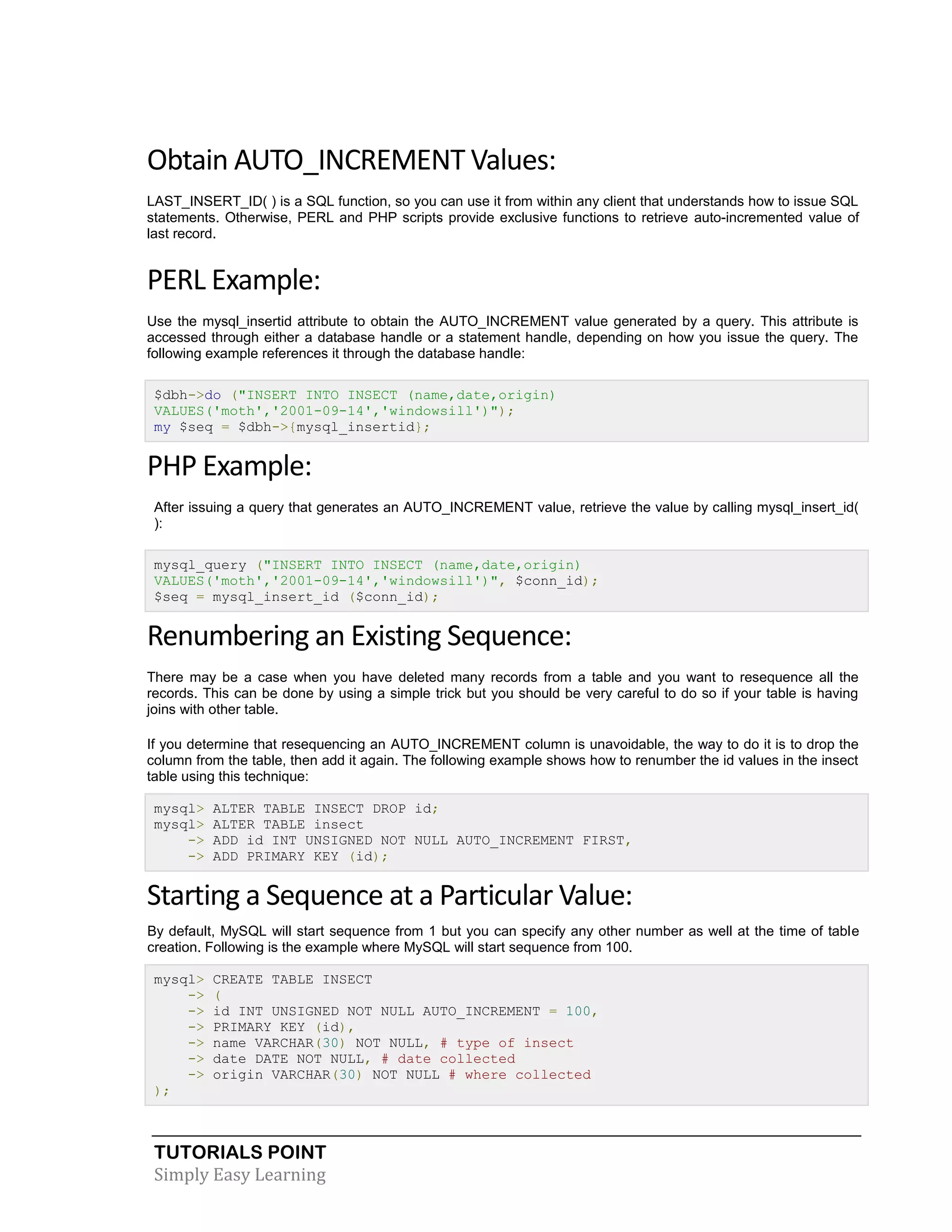 TUTORIALS POINT
Simply Easy Learning
Obtain AUTO_INCREMENT Values:
LAST_INSERT_ID( ) is a SQL function, so you can use it from within any client that understands how to issue SQL
statements. Otherwise, PERL and PHP scripts provide exclusive functions to retrieve auto-incremented value of
last record.
PERL Example:
Use the mysql_insertid attribute to obtain the AUTO_INCREMENT value generated by a query. This attribute is
accessed through either a database handle or a statement handle, depending on how you issue the query. The
following example references it through the database handle:
$dbh->do ("INSERT INTO INSECT (name,date,origin)
VALUES('moth','2001-09-14','windowsill')");
my $seq = $dbh->{mysql_insertid};
PHP Example:
After issuing a query that generates an AUTO_INCREMENT value, retrieve the value by calling mysql_insert_id(
):
mysql_query ("INSERT INTO INSECT (name,date,origin)
VALUES('moth','2001-09-14','windowsill')", $conn_id);
$seq = mysql_insert_id ($conn_id);
Renumbering an Existing Sequence:
There may be a case when you have deleted many records from a table and you want to resequence all the
records. This can be done by using a simple trick but you should be very careful to do so if your table is having
joins with other table.
If you determine that resequencing an AUTO_INCREMENT column is unavoidable, the way to do it is to drop the
column from the table, then add it again. The following example shows how to renumber the id values in the insect
table using this technique:
mysql> ALTER TABLE INSECT DROP id;
mysql> ALTER TABLE insect
-> ADD id INT UNSIGNED NOT NULL AUTO_INCREMENT FIRST,
-> ADD PRIMARY KEY (id);
Starting a Sequence at a Particular Value:
By default, MySQL will start sequence from 1 but you can specify any other number as well at the time of table
creation. Following is the example where MySQL will start sequence from 100.
mysql> CREATE TABLE INSECT
-> (
-> id INT UNSIGNED NOT NULL AUTO_INCREMENT = 100,
-> PRIMARY KEY (id),
-> name VARCHAR(30) NOT NULL, # type of insect
-> date DATE NOT NULL, # date collected
-> origin VARCHAR(30) NOT NULL # where collected
);
 