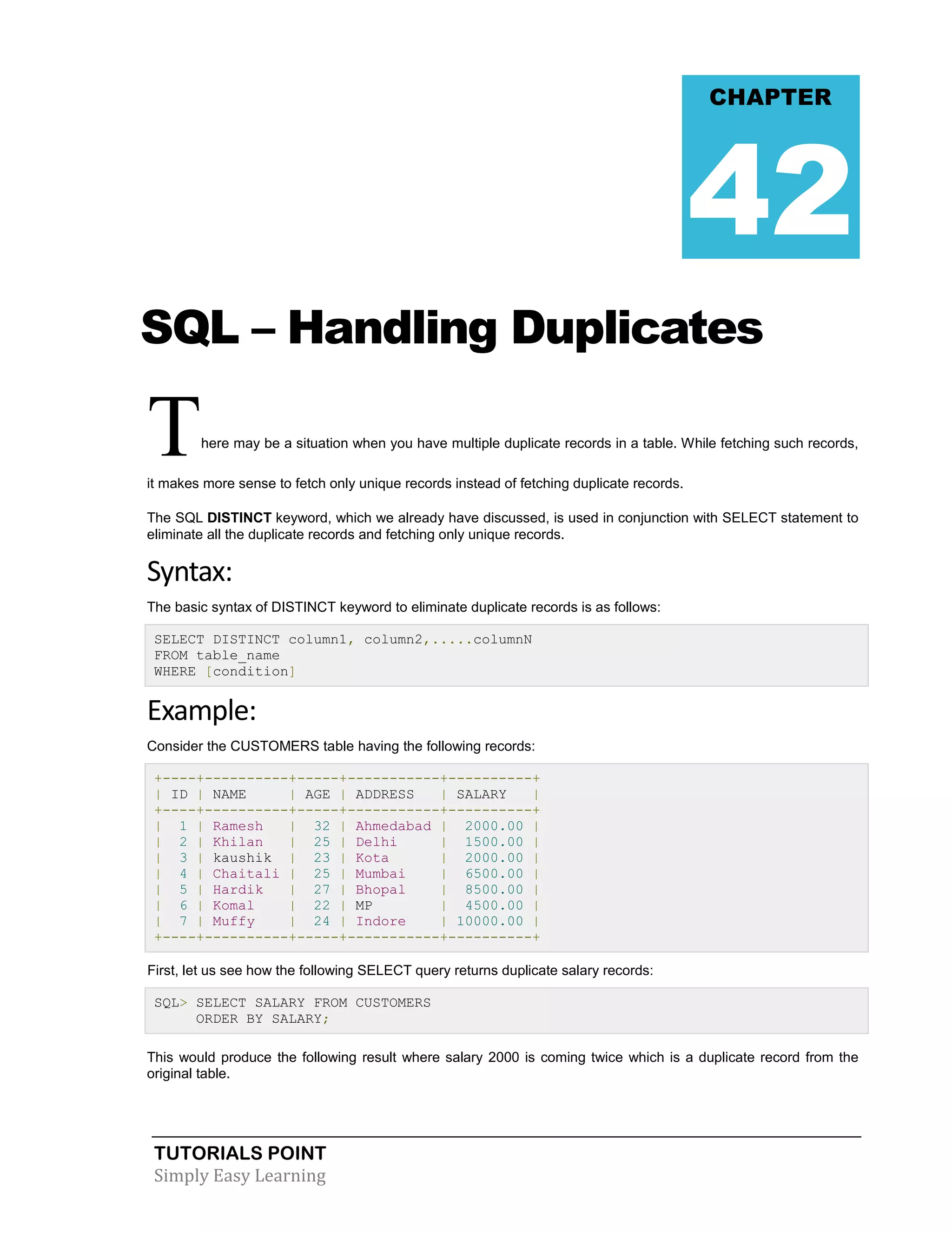 TUTORIALS POINT
Simply Easy Learning
SQL – Handling Duplicates
There may be a situation when you have multiple duplicate records in a table. While fetching such records,
it makes more sense to fetch only unique records instead of fetching duplicate records.
The SQL DISTINCT keyword, which we already have discussed, is used in conjunction with SELECT statement to
eliminate all the duplicate records and fetching only unique records.
Syntax:
The basic syntax of DISTINCT keyword to eliminate duplicate records is as follows:
SELECT DISTINCT column1, column2,.....columnN
FROM table_name
WHERE [condition]
Example:
Consider the CUSTOMERS table having the following records:
+----+----------+-----+-----------+----------+
| ID | NAME | AGE | ADDRESS | SALARY |
+----+----------+-----+-----------+----------+
| 1 | Ramesh | 32 | Ahmedabad | 2000.00 |
| 2 | Khilan | 25 | Delhi | 1500.00 |
| 3 | kaushik | 23 | Kota | 2000.00 |
| 4 | Chaitali | 25 | Mumbai | 6500.00 |
| 5 | Hardik | 27 | Bhopal | 8500.00 |
| 6 | Komal | 22 | MP | 4500.00 |
| 7 | Muffy | 24 | Indore | 10000.00 |
+----+----------+-----+-----------+----------+
First, let us see how the following SELECT query returns duplicate salary records:
SQL> SELECT SALARY FROM CUSTOMERS
ORDER BY SALARY;
This would produce the following result where salary 2000 is coming twice which is a duplicate record from the
original table.
CHAPTER
42
 