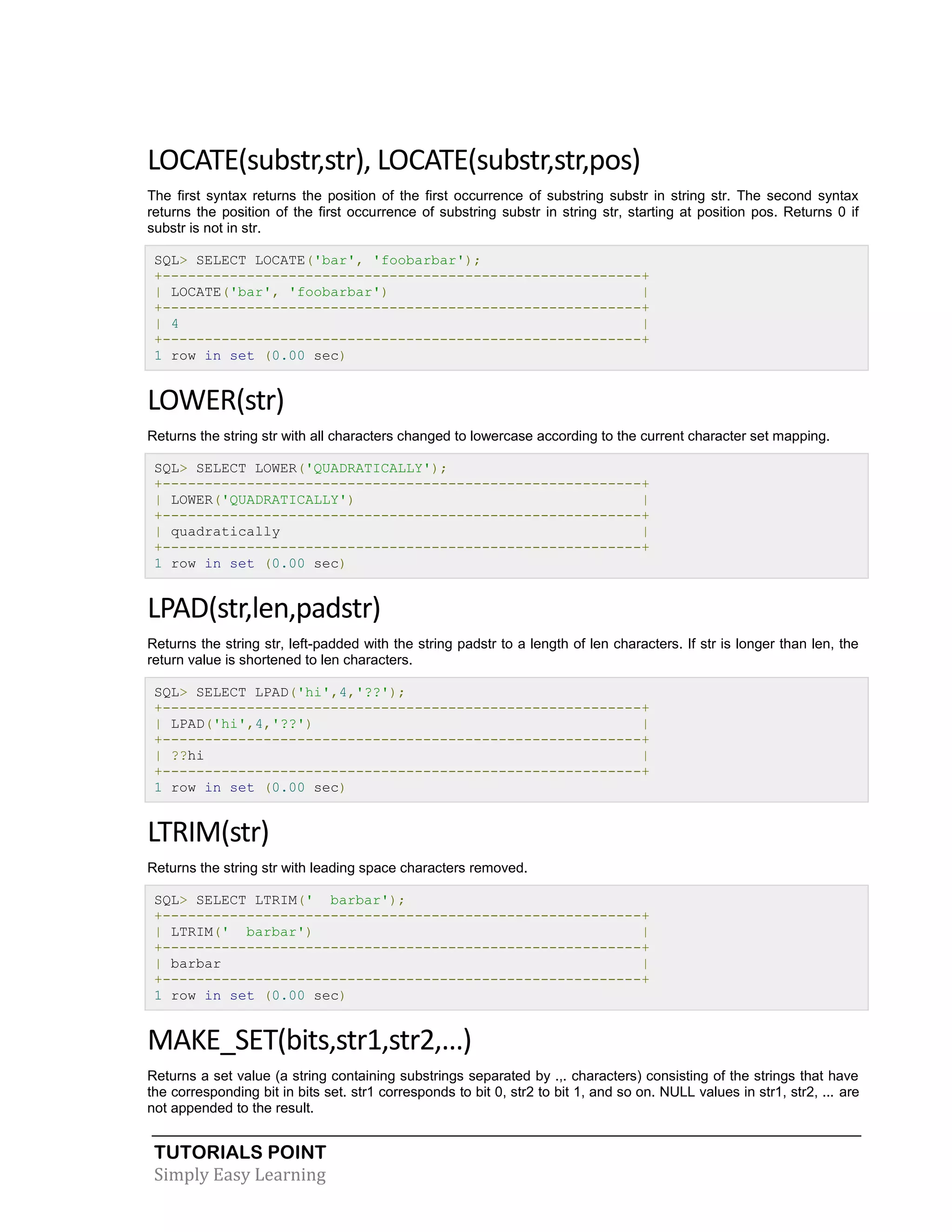 TUTORIALS POINT
Simply Easy Learning
LOCATE(substr,str), LOCATE(substr,str,pos)
The first syntax returns the position of the first occurrence of substring substr in string str. The second syntax
returns the position of the first occurrence of substring substr in string str, starting at position pos. Returns 0 if
substr is not in str.
SQL> SELECT LOCATE('bar', 'foobarbar');
+---------------------------------------------------------+
| LOCATE('bar', 'foobarbar') |
+---------------------------------------------------------+
| 4 |
+---------------------------------------------------------+
1 row in set (0.00 sec)
LOWER(str)
Returns the string str with all characters changed to lowercase according to the current character set mapping.
SQL> SELECT LOWER('QUADRATICALLY');
+---------------------------------------------------------+
| LOWER('QUADRATICALLY') |
+---------------------------------------------------------+
| quadratically |
+---------------------------------------------------------+
1 row in set (0.00 sec)
LPAD(str,len,padstr)
Returns the string str, left-padded with the string padstr to a length of len characters. If str is longer than len, the
return value is shortened to len characters.
SQL> SELECT LPAD('hi',4,'??');
+---------------------------------------------------------+
| LPAD('hi',4,'??') |
+---------------------------------------------------------+
| ??hi |
+---------------------------------------------------------+
1 row in set (0.00 sec)
LTRIM(str)
Returns the string str with leading space characters removed.
SQL> SELECT LTRIM(' barbar');
+---------------------------------------------------------+
| LTRIM(' barbar') |
+---------------------------------------------------------+
| barbar |
+---------------------------------------------------------+
1 row in set (0.00 sec)
MAKE_SET(bits,str1,str2,...)
Returns a set value (a string containing substrings separated by .,. characters) consisting of the strings that have
the corresponding bit in bits set. str1 corresponds to bit 0, str2 to bit 1, and so on. NULL values in str1, str2, ... are
not appended to the result.
 