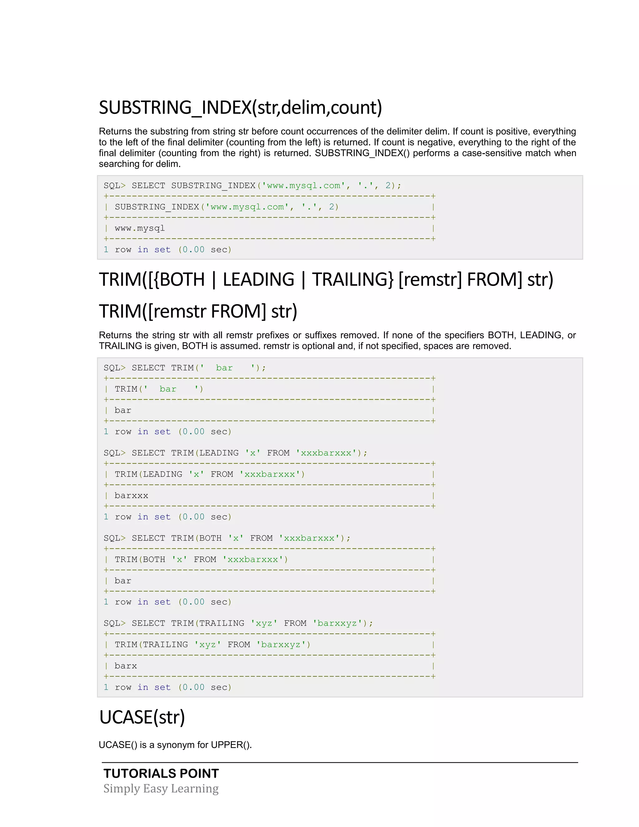 TUTORIALS POINT
Simply Easy Learning
SUBSTRING_INDEX(str,delim,count)
Returns the substring from string str before count occurrences of the delimiter delim. If count is positive, everything
to the left of the final delimiter (counting from the left) is returned. If count is negative, everything to the right of the
final delimiter (counting from the right) is returned. SUBSTRING_INDEX() performs a case-sensitive match when
searching for delim.
SQL> SELECT SUBSTRING_INDEX('www.mysql.com', '.', 2);
+---------------------------------------------------------+
| SUBSTRING_INDEX('www.mysql.com', '.', 2) |
+---------------------------------------------------------+
| www.mysql |
+---------------------------------------------------------+
1 row in set (0.00 sec)
TRIM([{BOTH | LEADING | TRAILING} [remstr] FROM] str)
TRIM([remstr FROM] str)
Returns the string str with all remstr prefixes or suffixes removed. If none of the specifiers BOTH, LEADING, or
TRAILING is given, BOTH is assumed. remstr is optional and, if not specified, spaces are removed.
SQL> SELECT TRIM(' bar ');
+---------------------------------------------------------+
| TRIM(' bar ') |
+---------------------------------------------------------+
| bar |
+---------------------------------------------------------+
1 row in set (0.00 sec)
SQL> SELECT TRIM(LEADING 'x' FROM 'xxxbarxxx');
+---------------------------------------------------------+
| TRIM(LEADING 'x' FROM 'xxxbarxxx') |
+---------------------------------------------------------+
| barxxx |
+---------------------------------------------------------+
1 row in set (0.00 sec)
SQL> SELECT TRIM(BOTH 'x' FROM 'xxxbarxxx');
+---------------------------------------------------------+
| TRIM(BOTH 'x' FROM 'xxxbarxxx') |
+---------------------------------------------------------+
| bar |
+---------------------------------------------------------+
1 row in set (0.00 sec)
SQL> SELECT TRIM(TRAILING 'xyz' FROM 'barxxyz');
+---------------------------------------------------------+
| TRIM(TRAILING 'xyz' FROM 'barxxyz') |
+---------------------------------------------------------+
| barx |
+---------------------------------------------------------+
1 row in set (0.00 sec)
UCASE(str)
UCASE() is a synonym for UPPER().
 